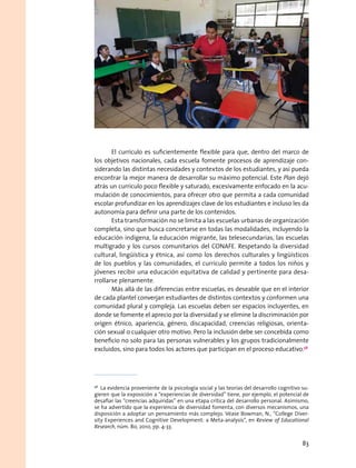 El currículo es suficientemente flexible para que, dentro del marco de
los objetivos nacionales, cada escuela fomente procesos de aprendizaje con-
siderando las distintas necesidades y contextos de los estudiantes, y así pueda
encontrar la mejor manera de desarrollar su máximo potencial. Este Plan dejó
atrás un currículo poco flexible y saturado, excesivamente enfocado en la acu-
mulación de conocimientos, para ofrecer otro que permita a cada comunidad
escolar profundizar en los aprendizajes clave de los estudiantes e incluso les da
autonomía para definir una parte de los contenidos.
Esta transformación no se limita a las escuelas urbanas de organización
completa, sino que busca concretarse en todas las modalidades, incluyendo la
educación indígena, la educación migrante, las telesecundarias, las escuelas
multigrado y los cursos comunitarios del CONAFE. Respetando la diversidad
cultural, lingüística y étnica, así como los derechos culturales y lingüísticos
de los pueblos y las comunidades, el currículo permite a todos los niños y
jóvenes recibir una educación equitativa de calidad y pertinente para desa-
rrollarse plenamente.
Más allá de las diferencias entre escuelas, es deseable que en el interior
de cada plantel converjan estudiantes de distintos contextos y conformen una
comunidad plural y compleja. Las escuelas deben ser espacios incluyentes, en
donde se fomente el aprecio por la diversidad y se elimine la discriminación por
origen étnico, apariencia, género, discapacidad, creencias religiosas, orienta-
ción sexual o cualquier otro motivo. Pero la inclusión debe ser concebida como
beneficio no solo para las personas vulnerables y los grupos tradicionalmente
excluidos, sino para todos los actores que participan en el proceso educativo.58
58
  La evidencia proveniente de la psicología social y las teorías del desarrollo cognitivo su-
gieren que la exposición a “experiencias de diversidad” tiene, por ejemplo, el potencial de
desafiar las “creencias adquiridas” en una etapa crítica del desarrollo personal. Asimismo,
se ha advertido que la experiencia de diversidad fomenta, con diversos mecanismos, una
disposición a adoptar un pensamiento más complejo. Véase Bowman, N., “College Diver-
sity Experiences and Cognitive Development: a Meta-analysis”, en Review of Educational
Research, núm. 80, 2010, pp. 4-33.
83
 
