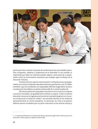 que les permitan orientar el proceso de conformación de comunidades educa-
tivas incluyentes, solidarias y respetuosas de la diversidad. En ese sentido, es
importante que todos los maestros puedan adquirir, como parte de su prepa-
ración inicial, las herramientas necesarias para trabajar bajo el enfoque de la
educación inclusiva.
	 El entorno físico es clave en esta transición. La infraestructura y el equipa-
miento, así como los materiales educativos diversos y pertinentes, y las TIC deben
contribuir a que los estudiantes con capacidades distintas tengan pleno acceso a
una educación de calidad y así aportar al desarrollo de su máximo potencial.
	 Otro de los pilares de la equidad e inclusión en el currículo es el impulso
a acciones orientadas a la igualdad entre hombres y mujeres. Si bien el sistema
educativo mexicano ha logrado prácticamente la paridad de género en el acce-
so a la educación en todos los niveles,62
aún persisten brechas en los niveles de
aprovechamiento en ciertas disciplinas. En particular, las niñas y las jóvenes
obtienen peores resultados que sus pares masculinos en las ciencias exactas y
62
  La matrícula femenina en la educación básica representa 49% total, mientras que en la
educación media superior y superior alcanza 50%.
86
 