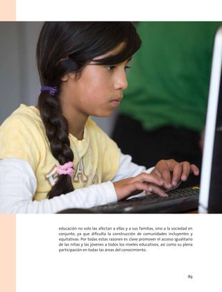 educación no solo las afectan a ellas y a sus familias, sino a la sociedad en
conjunto, ya que dificulta la construcción de comunidades incluyentes y
equitativas. Por todas estas razones es clave promover el acceso igualitario
de las niñas y las jóvenes a todos los niveles educativos, así como su plena
participación en todas las áreas del conocimiento.
89
 