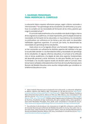 1. razones Principales
para modificar el currículo
La educación básica requiere reformarse porque, según criterios nacionales e
internacionales,68
los aprendizajes de los estudiantes son deficientes y sus prác-
ticas no cumplen con las necesidades de formación de los niños y jóvenes que
exige la sociedad actual.69
El currículo tradicionalmente se ha concebido más desde la lógica interna
de las asignaturas académicas, sin duda importantes, pero ha dejado de lado las
necesidades de formación de los educandos, es muy extenso y los estudiantes
no profundizan con suficiencia en los temas y por esta razón no desarrollan
habilidades cognitivas superiores. El currículo, por tanto, ha desestimado las
necesidades de aprendizaje de los estudiantes.
Hasta ahora no se ha logrado ofrecer una formación integral porque no
se han reconocido con suficiencia los distintos aspectos del individuo a los que
la escuela debe atender ni a la diversidad de estilos y necesidades de aprendizaje
de los estudiantes. En algunas reformas educativas, el currículo se ha enfocado
más en temas académicos y ha dejado de lado otros aspectos fundamentales
del desarrollo personal y social. Asimismo, ha sido poco flexible, por lo que no
ha brindado a las escuelas espacios locales de decisión sobre el currículo. Estos
temas fueron señalados reiteradamente en los Foros de Consulta Nacional para la
Revisión del Modelo Educativo como asuntos indispensables que considerar en
la Reforma Educativa en curso.
68
  Véase Instituto Nacional para la Evaluación de la Educación, La educación obligatoria
en México. Informe 2016, México, INEE. Consultado el 11 de abril de 2017 en: http://publi-
caciones.inee.edu.mx/buscadorPub/P1/I/241/P1I241.pdf // Véase Flores Vázquez, Gustavo y
María Antonieta Díaz Gutiérrez, México en PISA 2012, INEE, México, 2013. Consultado el 11 de
abril de 2017 en: http://www.sems.gob.mx/work/models/sems/Resource/11149/1/images/
Mexico_PISA_2012_Informe.pdf / También véase Programa para la Evaluación Internacional
de Alumnos, Estudiantes de bajo rendimiento ¿Por qué se quedan atrás y cómo ayudarles a
tener éxito? Resultados Principales, París, OCDE, 2016. Consultado el 11 de abril de 2017 en:
http://www.oecd.org/pisa/keyfindings/PISA-2012-Estudiantes-de-bajo-rendimiento.pdf
69
  Para afrontar el reto de educar a los mexicanos en el siglo XXI, se llevaron a cabo Foros
de Consulta Nacional para la Revisión del Modelo Educativo en el 2014. Para saber más so-
bre estos foros, véase Secretaria de Educación Pública, Foros de Consulta Nacional para la
Revisión del Modelo Educativo, México, SEP, 2014. Consultado el 11 de abril de 2017 en: http://
www.forosdeconsulta2014.sep.gob.mx/
91
 