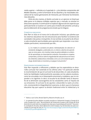 media superior —referidos en el apartado II— y los distintos componentes del
Modelo Educativo, y entre la formación de los docentes y las necesidades edu-
cativas de las nuevas generaciones de mexicanos, por mencionar las tensiones
más relevantes.
Dicho de otra manera, el diseño curricular es un ejercicio no lineal que
debe poner en la balanza múltiples aspectos que, a menudo, se orientan en
direcciones opuestas. A continuación se exploran algunos de esos aspectos que
particularmente se tuvieron en cuenta para el diseño del presente currículo y
para la elaboración de los programas de estudio que lo integran.
Currículo inclusivo
Este Plan se sitúa en el marco de la educación inclusiva, que plantea que
los sistemas educativos han de estructurarse para facilitar la existencia de
sociedades más justas e incluyentes. En ese sentido, la escuela ha de ofrecer
a cada estudiante oportunidades para aprender que respondan a sus nece-
sidades particulares, reconociendo que ello…
[…] no implica la sumatoria de planes individualizados de atención al
estudiante desligados y abstraídos de un entorno colectivo de aprendi-
zaje con otros pares, sino movilizar todas las potencialidades en ambien-
tes de aprendizaje con diversidad de contextos. Personalizar es respetar,
comprender y construir sobre la singularidad de cada persona en el marco
de ambientes colaborativos entendidos como una comunidad de apren-
dizaje, donde todos se necesitan y se apoyan mutuamente.72
Habilidades socioemocionales
Este Plan responde a reflexiones y debates que los especialistas en desa-
rrollo curricular han sostenido en los últimos años.73
En particular atiende
la recomendación de que el currículo ha de desarrollar, en cada estudiante,
tanto las habilidades tradicionalmente asociadas con los saberes escolares,
como las vinculadas con el desempeño emocional y ciudadano, que no res-
ponden a lo cognitivo. Es decir, la escuela ha de atender tanto al desarro-
llo de la dimensión sociocognitiva de los estudiantes como al impulso de
sus emociones. El currículo ha de apuntar a desarrollar la razón y la emo-
ción, reconociendo la integralidad de la persona, es decir, que en el proceso
educativo hay que superar la división tradicional entre lo intelectual y lo
72
  Tedesco, Juan Carlos; Renato Opertti y Massimo Amadio, op. cit.
73
  Un ejemplo de estos debates se puede consultar en: Parlamento Europeo y Consejo de la
Unión Europea (UE). 2006. “Recomendación del Parlamento Europeo y del Consejo del 18 de
diciembre de 2006 sobre las competencias clave para el aprendizaje permanente”. Documen-
to 2006/962/CE, Bruselas, Diario Oficial de la Unión Europea, el 30 de diciembre de 2006. Con-
sultado el 13 de mayo de 2016, en: http://eur-lex.europa.eu/legal-content/ES/%20TXT/PDF/?u-
ri=%20CELEX:32006H0962from=ES
95
 