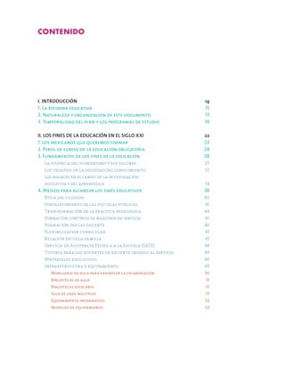 I. INTRODUCCIÓN	 14
1. La reforma educativa	 15
2. Naturaleza y organización de este documento	 17
3. Temporalidad del plan y los programas de estudio	 19
II. LOS FINES DE LA EDUCACIÓN EN EL SIGLO XXI	 22
1. Los mexicanos que queremos formar 	 23
2. Perfil de egreso de la educación obligatoria 	 24
3. Fundamentos de los fines de la educación 	 28
	 La vigencia del humanismo y sus valores 	 29
	 Los desafíos de la sociedad del conocimiento 	 32
	 Los avances en el campo de la investigación
	 educativa y del aprendizaje  34
4. Medios para alcanzar los fines educativos 	 38
	 Ética del cuidado 	 40
	 Fortalecimiento de las escuelas públicas 	 41
	 Transformación de la práctica pedagógica 	 44
	 Formación continua de maestros en servicio 	 45
	 Formación inicial docente 	 46
	 Flexibilización curricular 	 47
	 Relación escuela-familia 	 47
	 Servicio de Asistencia Técnica a la Escuela (SATE) 	 48
	 Tutoría para los docentes de reciente ingreso al servicio 	 49
	 Materiales educativos 	 49
	 Infraestructura y equipamiento 	 49
		 Mobiliario de aula para favorecer la colaboración 	 50
		 Bibliotecas de aula 	 51
		 Bibliotecas escolares 	 51
		 Sala de usos múltiples 	 51
		 Equipamiento informático 	 52
		 Modelos de equipamiento 52
Contenido
 