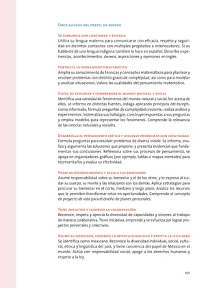 Once rasgos del perfil de egreso
Se comunica con confianza y eficacia
Utiliza su lengua materna para comunicarse con eficacia, respeto y seguri-
dad en distintos contextos con múltiples propósitos e interlocutores. Si es
hablante de una lengua indígena también lo hace en español. Describe expe-
riencias, acontecimientos, deseos, aspiraciones y opiniones en inglés.
Fortalece su pensamiento matemático
Amplía su conocimiento de técnicas y conceptos matemáticos para plantear y
resolver problemas con distinto grado de complejidad, así como para modelar
y analizar situaciones. Valora las cualidades del pensamiento matemático.
Gusta de explorar y comprender el mundo natural y social
Identifica una variedad de fenómenos del mundo natural y social, lee acerca de
ellos, se informa en distintas fuentes, indaga aplicando principios del escepti-
cismo informado, formula preguntas de complejidad creciente, realiza análisis y
experimentos. Sistematiza sus hallazgos, construye respuestas a sus preguntas
y emplea modelos para representar los fenómenos. Comprende la relevancia
de las ciencias naturales y sociales.
Desarrolla el pensamiento crítico y resuelve problemas con creatividad
Formula preguntas para resolver problemas de diversa índole. Se informa, ana-
liza y argumenta las soluciones que propone, y presenta evidencias que funda-
mentan sus conclusiones. Reflexiona sobre sus procesos de pensamiento, se
apoya en organizadores gráficos (por ejemplo, tablas o mapas mentales) para
representarlos y evalúa su efectividad.
Posee autoconocimiento y regula sus emociones
Asume responsabilidad sobre su bienestar y el de los otros, y lo expresa al cui-
dar su cuerpo, su mente y las relaciones con los demás. Aplica estrategias para
procurar su bienestar en el corto, mediano y largo plazo. Analiza los recursos
que le permiten transformar retos en oportunidades. Comprende el concepto
de proyecto de vida para el diseño de planes personales.
Tiene iniciativa y favorece la colaboración
Reconoce, respeta y aprecia la diversidad de capacidades y visiones al trabajar
de manera colaborativa. Tiene iniciativa, emprende y se esfuerza por lograr pro-
yectos personales y colectivos.
Asume su identidad, favorece la interculturalidad y respeta la legalidad
Se identifica como mexicano. Reconoce la diversidad individual, social, cultu-
ral, étnica y lingüística del país, y tiene conciencia del papel de México en el
mundo. Actúa con responsabilidad social, apego a los derechos humanos y
respeto a la ley.
101
 