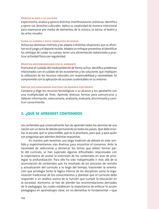 Aprecia el arte y la cultura
Experimenta, analiza y aprecia distintas manifestaciones artísticas. Identifica
y ejerce sus derechos culturales. Aplica su creatividad de manera intencional
para expresarse por medio de elementos de la música, la danza, el teatro y
las artes visuales.
Cuida su cuerpo y evita conductas de riesgo
Activa sus destrezas motrices y las adapta a distintas situaciones que se afron-
tan en el juego y el deporte escolar. Adopta un enfoque preventivo al identificar
las ventajas de cuidar su cuerpo, tener una alimentación balanceada y prac-
ticar actividad física con regularidad.
Muestra responsabilidad por el ambiente
Promueve el cuidado del medioambiente de forma activa. Identifica problemas
relacionados con el cuidado de los ecosistemas y las soluciones que impliquen
la utilización de los recursos naturales con responsabilidad y racionalidad. Se
compromete con la aplicación de acciones sustentables en su entorno.
Emplea sus habilidades digitales de manera pertinente
Compara y elige los recursos tecnológicos a su alcance y los aprovecha con
una multiplicidad de fines. Aprende diversas formas para comunicarse y
obtener información, seleccionarla, analizarla, evaluarla, discriminarla y cons-
truir conocimiento.
5. ¿Qué se aprende? contenidos
Los contenidos que universalmente han de aprender todos los alumnos de una
nación son un tema de debate permanente en todos los países. Qué debe ense-
ñar la escuela, qué es prescindible, qué es lo prioritario, para qué, y para quién
son preguntas que admiten distintas respuestas.
En nuestro país tenemos una larga tradición de debate en este sen-
tido y experimentamos vías diversas para encontrar el consenso. Ante la
necesidad de seleccionar y demarcar los temas que deben formar par-
te del currículo, se han superado algunas dificultades relacionadas con
la importancia de acotar la extensión de los contenidos en aras de privi-
legiar la profundización. Para ello ha sido indispensable ir más allá de la
acumulación de contenidos que ha resultado de los procesos de revisión
y actualización del currículo a lo largo del tiempo, trascender la orienta-
ción que privilegia tanto la lógica interna de las disciplinas como la orga-
nización tradicional de los conocimientos y plantear que el currículo debe
responder a un análisis acerca de la función que cumple la educación en
la sociedad. Asimismo, se han de atender las recomendaciones derivadas
de la pedagogía, las cuales establecen la importancia de enfocar la acción
pedagógica en aprendizajes clave, en no demeritar lo fundamental —que
102
 