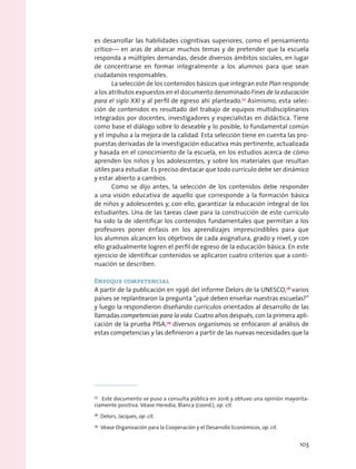 es desarrollar las habilidades cognitivas superiores, como el pensamiento
crítico— en aras de abarcar muchos temas y de pretender que la escuela
responda a múltiples demandas, desde diversos ámbitos sociales, en lugar
de concentrarse en formar integralmente a los alumnos para que sean
ciudadanos responsables.
La selección de los contenidos básicos que integran este Plan responde
a los atributos expuestos en el documento denominado Fines de la educación
para el siglo XXI y al perfil de egreso ahí planteado.77
Asimismo, esta selec-
ción de contenidos es resultado del trabajo de equipos multidisciplinarios
integrados por docentes, investigadores y especialistas en didáctica. Tiene
como base el diálogo sobre lo deseable y lo posible, lo fundamental común
y el impulso a la mejora de la calidad. Esta selección tiene en cuenta las pro-
puestas derivadas de la investigación educativa más pertinente, actualizada
y basada en el conocimiento de la escuela, en los estudios acerca de cómo
aprenden los niños y los adolescentes, y sobre los materiales que resultan
útiles para estudiar. Es preciso destacar que todo currículo debe ser dinámico
y estar abierto a cambios.
Como se dijo antes, la selección de los contenidos debe responder
a una visión educativa de aquello que corresponde a la formación básica
de niños y adolescentes y, con ello, garantizar la educación integral de los
estudiantes. Una de las tareas clave para la construcción de este currículo
ha sido la de identificar los contenidos fundamentales que permitan a los
profesores poner énfasis en los aprendizajes imprescindibles para que
los alumnos alcancen los objetivos de cada asignatura, grado y nivel, y con
ello gradualmente logren el perfil de egreso de la educación básica. En este
ejercicio de identificar contenidos se aplicaron cuatro criterios que a conti-
nuación se describen.
Enfoque competencial
A partir de la publicación en 1996 del informe Delors de la UNESCO,78
varios
países se replantearon la pregunta “¿qué deben enseñar nuestras escuelas?”
y luego la respondieron diseñando currículos orientados al desarrollo de las
llamadas competencias para la vida. Cuatro años después, con la primera apli-
cación de la prueba PISA,79
diversos organismos se enfocaron al análisis de
estas competencias y las definieron a partir de las nuevas necesidades que la
77
  Este documento se puso a consulta pública en 2016 y obtuvo una opinión mayorita-
riamente positiva. Véase Heredia, Blanca (coord.), op. cit.
78
  Delors, Jacques, op. cit.
79
  Véase Organización para la Cooperación y el Desarrollo Económicos, op. cit.
103
 