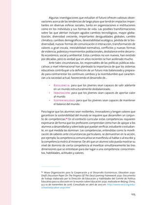 Algunas investigaciones que estudian el futuro ofrecen valiosas obser-
vaciones acerca de las tendencias de largo plazo que tendrán impactos impor-
tantes en diversas esferas sociales, tanto en organizaciones e instituciones
como en los individuos y sus formas de vida. Las posibles transformaciones
sobre las que alertan incluyen agudos cambios tecnológicos, mayor globa-
lización, diversidad creciente, importantes desigualdades globales, cambio
climático, cambios demográficos, desestabilidad ecológica, pérdida de la bio-
diversidad, nuevas formas de comunicación e interacción, transformación de
valores a gran escala, inestabilidad normativa, conflictos y nuevas formas
de violencia, pobreza y movimientos poblacionales, desbalance entre desarro-
llo económico, social y ambiental. Estos cambios no son nuevos, han existido
por décadas, pero es verdad que en años recientes se han acelerado mucho.
Ante tales circunstancias, los responsables de las políticas públicas edu-
cativas a nivel internacional han planteado la importancia de que los sistemas
educativos contribuyan a la definición de un futuro más balanceado y prepara-
do para contrarrestar los continuos cambios y la incertidumbre que caracteri-
zan a la sociedad actual, favoreciendo el desarrollo de…
•	 Resiliencia: para que los jóvenes sean capaces de salir adelante
en un mundo estructuralmente desbalanceado.
•	 Innovación: para que los jóvenes sean capaces de aportar valor
al mundo.
•	 Sostenibilidad: para que los jóvenes sean capaces de mantener
el balance del mundo.
Para lograr que los alumnos sean resilientes, innovadores y tengan valores que
garanticen la sostenibilidad del mundo se requiere que desarrollen un conjun-
to de competencias.83
En el contexto curricular estas competencias requieren
expresarse de forma que los profesores comprendan cómo han de apoyar a los
alumnosadesarrollarlasysobretodoquepuedanverificar,estudianteaestudian-
te, en qué medida las dominan. Las competencias, entendidas como la movili-
zación de saberes ante circunstancias particulares, se demuestran en la acción,
por ejemplo, la competencia comunicativa se manifiesta al hablar o al escribir y
la competencia motriz al moverse. De ahí que un alumno solo pueda mostrar su
nivel de dominio de cierta competencia al movilizar simultáneamente las tres
dimensiones que se entrelazan para dar lugar a una competencia: conocimien-
tos, habilidades, actitudes y valores.
83
 Véase Organización para la Cooperación y el Desarrollo Económicos, Education 2030:
Draft Discussion Paper On The Progress Of The Oecd Learning Framework 2030. Documento
de trabajo elaborado por la Dirección de Educación y Habilidades del Comité de Política
Educativa para su discusión en la reunión sobre Educación 2030, realizada en Beijing, China,
9 y 10 de noviembre de 2016. Consultado en abril de 2017 en: http://www.oecd.org/edu/
school/education-2030.htm
105
 