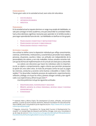 Conocimientos
Tienen gran valor en la sociedad actual, sean estos de naturaleza:
•	 disciplinaria
•	 interdisciplinaria
•	 práctica
Habilidades
En la sociedad actual se requiere dominar un rango muy amplio de habilidades, no
solo para conseguir el éxito académico, sino para desarrollar la curiosidad intelec-
tual y otras destrezas cognitivas necesarias para aprender en el ámbito escolar y
para seguir aprendiendo fuera de este. Las habilidades se clasifican en tres grupos:
•	 Habilidades cognitivas y metacognitivas
•	 Habilidades sociales y emocionales
•	 Habilidades físicas y prácticas
Actitudes y valores
Una actitud se define como la disposición individual que refleja conocimientos,
creencias, sentimientos, motivaciones y características personales hacia objetos,
personas, situaciones, asuntos e ideas. Las actitudes son independientes de la
personalidad y los valores, y son más maleables. Incluso, estudios recientes indi-
can que las formas de implementación en el currículo son clave para su desarrollo.
Los valores son elecciones que hacen los individuos sobre la importan-
cia de un objeto o comportamiento, según criterios que permiten jerarquizar
la opción de unos sobre otros. Se trata de principios contra los que se juzgan
las creencias, conductas y acciones como buenas o deseables o malas e inde-
seables.84
Se desarrollan mediante procesos de exploración, experimentación,
reflexión y diálogo, en el que los niños y jóvenes otorgan sentido y dan signifi-
cado a sus experiencias y afinan lo que creen.85
Una lista preliminar incluye las siguientes actitudes:
•	 Adaptabilidad, flexibilidad y agilidad
•	 Mente abierta (a otras personas, nuevas ideas y nuevas
experiencias)
•	 Curiosidad
84
 Halstead, Mark y Mónica Taylor, The development of values, attitudes, and personal
qualities: a review of recent research, Berkshire, National Foundation for Educational Re-
search (NFER), 2000. Consultado el 30 de mayo de 2017 en: https://www.nfer.ac.uk/publi-
cations/91009/91009.pdf
85
 Nagaoka, Jenny et al., “Foundations for Young Adult Success A Developmental Fra-
mework”, en Concept Paper for Research and Practice, Chicago, Junio 2015. Consultado el
30 de mayo de 2017 en: https://consortium.uchicago.edu/sites/default/files/publications/
Foundations%20for%20Young%20Adult-Jun2015-Consortium.pdf
106
 