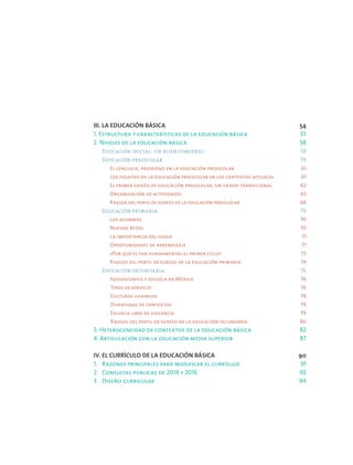 III. LA EDUCACIÓN BÁSICA 	 54
1. Estructura y características de la educación básica 	 55
2. Niveles de la educación básica 	 58
	 Educación inicial: un buen comienzo 	 58
	 Educación preescolar 	 59
		 El lenguaje, prioridad en la educación preescolar 	 61
		 Los desafíos de la educación preescolar en los contextos actuales 	 61
		 El primer grado de educación preescolar, un grado transicional 	 62
		 Organización de actividades 	 65
		 Rasgos del perfil de egreso de la educación preescolar 	 68
	 Educación primaria 	 70
		 Los alumnos 	 70
		 Nuevos retos 	 70
		 La importancia del juego 	 71
		 Oportunidades de aprendizaje 	 71
		 ¿Por qué es tan fundamental el primer ciclo? 73
		 Rasgos del perfil de egreso de la educación primaria 	 74
	 Educación secundaria 	 76
		 Adolescentes y escuela en México 	 76
		Tipos de servicio 	 76
		Culturas juveniles 	 78
		Diversidad de contextos 	 79
		Escuela libre de violencia 	 79
		Rasgos del perfil de egreso de la educación secundaria 	 80
3. Heterogeneidad de contextos de la educación básica 	 82
4. Articulación con la educación media superior 	 87
IV. EL CURRÍCULO DE LA EDUCACIÓN BÁSICA 	 90
1.	 Razones principales para modificar el currículo 	 91
2.	 Consultas públicas de 2014 y 2016 	 92
3.	 Diseño curricular 	 94
 