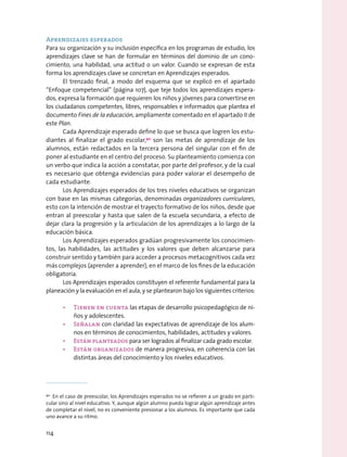 Aprendizajes esperados
Para su organización y su inclusión específica en los programas de estudio, los
aprendizajes clave se han de formular en términos del dominio de un cono-
cimiento, una habilidad, una actitud o un valor. Cuando se expresan de esta
forma los aprendizajes clave se concretan en Aprendizajes esperados.
El trenzado final, a modo del esquema que se explicó en el apartado
“Enfoque competencial” (página 107), que teje todos los aprendizajes espera-
dos, expresa la formación que requieren los niños y jóvenes para convertirse en
los ciudadanos competentes, libres, responsables e informados que plantea el
documento Fines de la educación, ampliamente comentado en el apartado II de
este Plan.
Cada Aprendizaje esperado define lo que se busca que logren los estu-
diantes al finalizar el grado escolar,90
son las metas de aprendizaje de los
alumnos, están redactados en la tercera persona del singular con el fin de
poner al estudiante en el centro del proceso. Su planteamiento comienza con
un verbo que indica la acción a constatar, por parte del profesor, y de la cual
es necesario que obtenga evidencias para poder valorar el desempeño de
cada estudiante.
Los Aprendizajes esperados de los tres niveles educativos se organizan
con base en las mismas categorías, denominadas organizadores curriculares,
esto con la intención de mostrar el trayecto formativo de los niños, desde que
entran al preescolar y hasta que salen de la escuela secundaria, a efecto de
dejar clara la progresión y la articulación de los aprendizajes a lo largo de la
educación básica.
Los Aprendizajes esperados gradúan progresivamente los conocimien-
tos, las habilidades, las actitudes y los valores que deben alcanzarse para
construir sentido y también para acceder a procesos metacognitivos cada vez
más complejos (aprender a aprender), en el marco de los fines de la educación
obligatoria.
Los Aprendizajes esperados constituyen el referente fundamental para la
planeación y la evaluación en el aula, y se plantearon bajo los siguientes criterios:
•	 Tienen en cuenta las etapas de desarrollo psicopedagógico de ni-
ños y adolescentes.
•	 Señalan con claridad las expectativas de aprendizaje de los alum-
nos en términos de conocimientos, habilidades, actitudes y valores.
•	 Están planteados para ser logrados al finalizar cada grado escolar.
•	 Están organizados de manera progresiva, en coherencia con las
distintas áreas del conocimiento y los niveles educativos.
90
  En el caso de preescolar, los Aprendizajes esperados no se refieren a un grado en parti-
cular sino al nivel educativo. Y, aunque algún alumno pueda lograr algún aprendizaje antes
de completar el nivel, no es conveniente presionar a los alumnos. Es importante que cada
uno avance a su ritmo.
114
 
