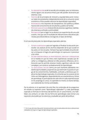 •	 Su presentación va de lo sencillo a lo complejo, pero no necesaria-
mente siguen una secuencia lineal y por ello pueden alcanzarse por
distintas rutas.
•	 Parten de los principios de inclusión y equidad (educación inclusi-
va: todos los estudiantes independientemente de su situación social,
económica o física pueden alcanzar los Aprendizajes esperados).
•	 Responden a los requisitos de transparencia. Son públicos y deben
hacerse del conocimiento de estudiantes y padres de familia.
•	 Buscan garantizar el desarrollo de procesos cognitivos, habilida-
des diversas y actitudes a profundidad.
•	 Reconocen que su logro no se alcanza con experiencias de una sola
ocasión, sino que son el resultado de intervenciones educativas pla-
neadas para desarrollarse a lo largo de un lapso de tiempo.
En el caso de preescolar, los Aprendizajes esperados además:
•	 Están planteados para ser logrados al finalizar la educación pre-
escolar. Los avances de los alumnos dependen de lo que sucede en
las aulas y en las escuelas. Siempre hay oportunidades de profundi-
zar y enriquecer el logro de aprendizajes sin apresurar ni presionar
a los niños.
•	 Se van construyendo, se profundizan, amplían y enriquecen
en la medida en que los niños viven experiencias variadas que de-
safían su inteligencia y detonan en ellos procesos reflexivos y de in-
teracción que les permite alcanzar niveles cognitivos cada vez más
complejos y así construir verdaderamente los aprendizajes.
•	 La educadora decide cómo y en qué momento abordarlos me-
diante oportunidades y experiencias que estimulen la puesta en jue-
go de los conocimientos, habilidades, actitudes y destrezas que im-
plican los Aprendizajes esperados. En virtud de que los avances de los
niños son heterogéneos, dependiendo de sus características y ritmos
de aprendizaje, la participación de cada niño en cada experiencia que
se les proponga es única; no aprenden lo mismo al mismo tiempo,
aun realizando las mismas actividades.
Por lo anterior, en el apartado V de este Plan, los contenidos de los programas
de estudio se expresan como “Aprendizajes esperados”91
y cada aprendizaje
esperado se formula en términos del dominio de un conocimiento, una habi-
lidad, una actitud o un valor. De esa forma los aprendizajes clave toman una
expresión alcanzable por los alumnos y evaluable por parte del profesor.
91
  En el caso del área Educación Socioemocional y por la naturaleza de esta se denominan
indicadores de logro en lugar de Aprendizajes esperados.
115
 