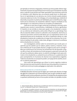 por ejemplo, la memoria a largo plazo, mientras que otras pueden afectar nega-
tivamente el proceso de aprendizaje de tal manera que el estudiante recuerde
poco o nada de lo que tendría que haber aprendido. Esas emociones varían de
un individuo a otro. Mientras que una emoción puede tener un efecto posi-
tivo en el aprendizaje de una persona, esa misma emoción puede provocar
reacciones adversas en otra. Sin embargo, se ha comprobado que, mediante el
desarrollo y la puesta en práctica de habilidades para la identificación y regu-
lación de las emociones, los estudiantes obtienen mejores resultados en los
aprendizajes si sus relaciones se basan en el respeto y la colaboración.
Cada vez es más claro el lugar central de la motivación intrínseca como
requisito para construir conocimientos y habilidades de forma significativa.
El maestro, en ese sentido, es clave para ayudar a los estudiantes a recono-
cer sus sistemas de motivación y cómo estos influyen en su aprendizaje. Para
ello, los docentes deben conocer lo suficiente a los estudiantes. Asimismo, es
necesario que tomen conciencia del efecto que sus expectativas tienen en el
aprovechamiento de los estudiantes. Por ello es importante alentar en cada
estudiante el máximo de su potencial y el mayor de sus esfuerzos. Por el con-
trario, el profesor ha de evitar, a toda costa, denigrar o disminuir la confianza
de los estudiantes en sí mismos.
Los investigadores alertan sobre lo conveniente que resulta para un
aprendiz que los adultos que lo rodean, padres, tutores y maestros, mues-
tren ambición por lo que puede alcanzar y exigencia para que lo consiga.94
Más que conformarse con mínimos, los estudiantes han de aprender a aspi-
rar alto y a hacer de la excelencia el norte que guíe su paso por la escuela. De
ahí que los profesores deban poner en práctica estrategias tanto para esti-
mular en los estudiantes su autoestima y la confianza en su potencial como
para acompañarlos en el proceso de alcanzar esas expectativas exigentes.
Todos los estudiantes sin excepción pueden, con apoyo de los adultos, alcan-
zar su máximo potencial.95
Esta visión del aprendizaje que ofrece la ciencia cognitiva moderna
tiene derivaciones para la práctica docente que esta propuesta incorpora en
la definición de los principios pedagógicos explicados más adelante.
Revalorización de la función docente
El Modelo Educativo reconoce que los logros que nuestro país alcanzó a lo largo
del siglo XX se relacionan con la tarea docente, pues con gran sentido de respon-
sabilidad social muchos profesores asumieron el compromiso de prepararse para
su quehacer profesional, ya fuera en las escuelas normales o en paralelo a la prác-
94
  Véase Heredia, Blanca, “Apuntes para una definición sobre los estudiantes que queremos
formar”, en Educación Futura, núm. 2, febrero de 2016.
95
  Por ejemplo, es posible reconocer casos de éxito de estudiantes con discapacidad que
guiados por sus familias y maestros, con altas expectativas hacia su educación han logra-
do las metas que se han propuesto e incluso las han superado.
117
 