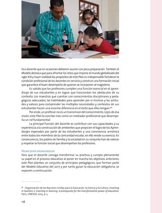 tica docente que en ocasiones debieron asumir con poca preparación. También el
Modelo destaca que para afrontar los retos que impone el mundo globalizado del
siglo XXI y hacer realidad los propósitos de este Plan es indispensable fortalecer la
condición profesional de los docentes en servicio y construir una formación inicial
que garantice el buen desempeño de quienes se incorporen al magisterio.
Es sabido que los profesores cumplen una función esencial en el apren-
dizaje de sus estudiantes y en lograr que trasciendan los obstáculos de su
contexto. Los maestros que cuentan con conocimientos disciplinares y peda-
gógicos adecuados, las habilidades para aprender por sí mismos y las actitu-
des y valores para comprender las múltiples necesidades y contextos de sus
estudiantes hacen una enorme diferencia en el éxito que ellos tengan.96
Por ende,un profesor no es un transmisor del conocimiento.Lejos de esa
visión, este Plan lo concibe más como un mediador profesional que desempe-
ña un rol fundamental.
La principal función del docente es contribuir con sus capacidades y su
experiencia a la construcción de ambientes que propicien el logro de los Apren-
dizajes esperados por parte de los estudiantes y una convivencia armónica
entre todos los miembros de la comunidad escolar, en ello reside su esencia. En
consecuencia, los padres de familia y la sociedad en su conjunto han de valorar
y respetar la función social que desempeñan los profesores.
Principios pedagógicos
Para que el docente consiga transformar su práctica y cumpla plenamente
su papel en el proceso educativo al poner en marcha los objetivos anteriores,
este Plan plantea un conjunto de principios pedagógicos, que forman parte
del Modelo Educativo del 2017 y por tanto guían la educación obligatoria, se
exponen a continuación.
96
  Organización de las Naciones Unidas para la Educación, la Ciencia y la Cultura, Investing
in teachers is investing in learning. A prerequisite for the transformative power of education,
París, UNESCO, 2015, p. 5.
118
 