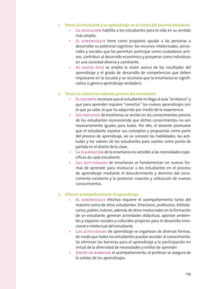 1.	 Poner al estudiante y su aprendizaje en el centro del proceso educativo.
•	 La educación habilita a los estudiantes para la vida en su sentido
más amplio.
•	 El aprendizaje tiene como propósito ayudar a las personas a
desarrollar su potencial cognitivo: los recursos intelectuales, perso-
nales y sociales que les permitan participar como ciudadanos acti-
vos, contribuir al desarrollo económico y prosperar como individuos
en una sociedad diversa y cambiante.
•	 Al hacer esto se amplía la visión acerca de los resultados del
aprendizaje y el grado de desarrollo de competencias que deben
impulsarse en la escuela y se reconoce que la enseñanza es signifi-
cativa si genera aprendizaje verdadero.
2.	 Tener en cuenta los saberes previos del estudiante.
•	 El docente reconoce que el estudiante no llega al aula “en blanco” y
que para aprender requiere “conectar” los nuevos aprendizajes con
lo que ya sabe, lo que ha adquirido por medio de la experiencia.
•	 Los procesos de enseñanza se anclan en los conocimientos previos
de los estudiantes reconociendo que dichos conocimientos no son
necesariamente iguales para todos. Por ello, el docente promueve
que el estudiante exprese sus conceptos y propuestas como parte
del proceso de aprendizaje, así se conocen las habilidades, las acti-
tudes y los valores de los estudiantes para usarlos como punto de
partida en el diseño de la clase.
•	 La planeación de la enseñanza es sensible a las necesidades espe-
cíficas de cada estudiante.
•	 Las actividades de enseñanza se fundamentan en nuevas for-
mas de aprender para involucrar a los estudiantes en el proceso
de aprendizaje mediante el descubrimiento y dominio del cono-
cimiento existente y la posterior creación y utilización de nuevos
conocimientos.
3.	 Ofrecer acompañamiento al aprendizaje.
•	 El aprendizaje efectivo requiere el acompañamiento tanto del
maestro como de otros estudiantes. Directores, profesores, bibliote-
carios, padres, tutores, además de otros involucrados en la formación
de un estudiante, generan actividades didácticas, aportan ambien-
tes y espacios sociales y culturales propicios para el desarrollo emo-
cional e intelectual del estudiante.
•	 Las actividades de aprendizaje se organizan de diversas formas,
de modo que todos los estudiantes puedan acceder al conocimiento.
Se eliminan las barreras para el aprendizaje y la participación en
virtud de la diversidad de necesidades y estilos de aprender.
•	 Antes de remover el acompañamiento, el profesor se asegura de
la solidez de los aprendizajes.
119
 
