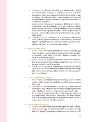 •	 La evaluación parte de la planeación, pues ambas son dos caras de
la misma moneda: al planear la enseñanza, con base en la zona
de desarrollo próximo de los estudiantes, planteando opciones que
permitan a cada quien aprender y progresar desde donde está, el
profesor define los Aprendizajes esperados y la evaluación medirá si
el estudiante los alcanza.
•	 La evaluación forma parte de la secuencia didáctica como elemen-
to integral del proceso pedagógico, por lo que no tiene un carácter
exclusivamente conclusivo o sumativo. La evaluación busca conocer
cómo el estudiante organiza, estructura y usa sus aprendizajes en
contextos determinados para resolver problemas de diversa comple-
jidad e índole.
•	 Cuando el docente realimenta al estudiante con argumentos
claros, objetivos y constructivos sobre su desempeño, la evaluación
adquiere significado para él, pues brinda elementos para la autorre-
gulación cognitiva y la mejora de sus aprendizajes.
9.	 Modelar el aprendizaje.
•	 Los maestros son modelos de conducta para sus estudiantes, por
lo que han de ser vistos ejecutando los comportamientos que quie-
ren impulsar en ellos, tanto frente a los estudiantes como al com-
partir las actividades con ellos.
•	 Los maestros han de leer, escribir, buscar información, analizarla,
generar conjeturas y realizar cualquier otra práctica que consideren
que sus estudiantes han de desarrollar.
•	 Los profesores ejecutarán las estrategias de aprendizaje identifi-
cando en voz alta los procedimientos que realizan y serán conscientes
de la función “de andamiaje del pensamiento” que el lenguaje cum-
ple en ese modelaje.
10.	 Valorar el aprendizaje informal.
•	 Hoy no solo se aprende en la escuela, los niños y jóvenes cuentan
con diversas fuentes de información para satisfacer sus necesidades
e intereses.  
•	 La enseñanza escolar considera la existencia y la importancia de
estos aprendizajes informales. Los maestros investigan y fomentan
en los estudiantes el interés por aprender en diferentes medios.
•	 Una forma de mostrar al aprendiz el valor de ese aprendizaje es
buscar estrategias de enseñanza para incorporarlo adecuadamen-
te al aula. Los aprendizajes formales e informales deben convivir e
incorporarse a la misma estructura cognitiva.
11.	 Promover la interdisciplina.
•	 Laenseñanzapromuevelarelaciónentreasignaturas,áreasyámbitos.
•	 La información que hoy se tiene sobre cómo se crea el conocimiento
a partir de “piezas” básicas de aprendizajes que se organizan de cierta
121
 