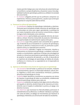 manera permite trabajar para crear estructuras de conocimiento que
se transfieren a campos disciplinarios y situaciones nuevas. Esta adap-
tabilidad moviliza los aprendizajes y potencia su utilidad en la sociedad
del conocimiento.
•	 El trabajo colegiado permite que los profesores compartan sus
experiencias, intereses y preocupaciones, y ayuda a que construyan
respuestas en conjunto sobre diversos temas.
12.	 Favorecer la cultura del aprendizaje.
•	 La enseñanza favorece los aprendizajes individuales y colectivos.
Promueve que el estudiante entable relaciones de aprendizaje, que
se comunique con otros para seguir aprendiendo y contribuya de
ese modo al propósito común de construir conocimiento y mejorar
los logros tanto individuales como colectivos.
•	 También brinda oportunidades para aprender del error, de recon-
siderar y rehacer, fomenta el desarrollo de productos intermedios y
crea oportunidades de realimentación copiosa entre pares.
•	 Ello ayuda a que niños y jóvenes sean conscientes de su aprendi-
zaje. El docente da voz al estudiante en su proceso de aprendizaje y
reconoce su derecho a involucrarse en este, así, promueve su parti-
cipación activa y su capacidad para conocerse.
•	 Los estudiantes aprenden a regular sus emociones, impulsos y
motivaciones en el proceso de aprendizaje; a establecer metas per-
sonales y a monitorearlas; a gestionar el tiempo y las estrategias de
estudio, y a interactuar para propiciar aprendizajes relevantes. Se ha
de propiciar la autonomía del aprendiz y, con ello, el desarrollo de
un repertorio de estrategias de aprendizaje, de hábitos de estudio,
confianza en sí mismo y en su capacidad de ser el responsable de
su aprendizaje.
13.	 Apreciar la diversidad como fuente de riqueza para el aprendizaje.
•	 Los docentes han de fundar su práctica en la inclusión, mediante
el reconocimiento y aprecio a la diversidad individual, cultural, étni-
ca, lingüística y social como características intrínsecas y positivas
del proceso de aprendizaje en el aula.
•	 También deben identificar y transformar sus prejuicios con ánimo
de impulsar el aprendizaje de todos sus estudiantes, estableciendo
metas de aprendizaje retadoras para cada uno.
•	 Fomentan ambientes de respeto y trato digno entre los diferentes,
pero iguales en derechos, donde la base de las relaciones y el enten-
dimiento sean el respeto, la solidaridad, la justicia y el apego a los
derechos humanos.
•	 Las prácticas que reconozcan la interculturalidad y promuevan el
entendimiento de las diferencias, la reflexión individual, la participa-
ción activa de todos y el diálogo son herramientas que favorecen el
aprendizaje, el bienestar y la comunicación de todos los estudiantes.
122
 