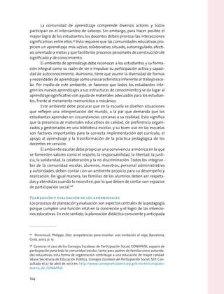 La comunidad de aprendizaje comprende diversos actores y todos
participan en el intercambio de saberes. Sin embargo, para hacer posible el
mayor logro de los estudiantes, los docentes deben priorizar las interacciones
significativas entre ellos.97
Esto requiere que las comunidades educativas pro-
picien un aprendizaje más activo, colaborativo, situado, autorregulado, afecti-
vo,orientado a metas y que facilite los procesos personales de construcción de
significado y de conocimiento.
El ambiente de aprendizaje debe reconocer a los estudiantes y su forma-
ción integral como su razón de ser e impulsar su participación activa y capaci-
dad de autoconocimiento. Asimismo, tiene que asumir la diversidad de formas
y necesidades de aprendizaje como una característica inherente al trabajo esco-
lar. Por medio de este ambiente, se favorece que todos los estudiantes inte-
gren los nuevos aprendizajes a sus estructuras de conocimiento y se da lugar al
aprendizaje significativo con ayuda de materiales adecuados para los estudian-
tes, frente al meramente memorístico o mecánico.
Este ambiente debe procurar que en la escuela se diseñen situaciones
que reflejen una interpretación del mundo, a la par que demanda que los
estudiantes aprendan en circunstancias cercanas a su realidad. Esto significa
que la presencia de materiales educativos de calidad, de preferencia organi-
zados y gestionados en una biblioteca escolar, y su buen uso en las escuelas
son factores importantes para la correcta implementación del currículo, el
apoyo al aprendizaje y la transformación de la práctica pedagógica de los
docentes en servicio.
El ambiente escolar debe propiciar una convivencia armónica en la que
se fomenten valores como el respeto, la responsabilidad, la libertad, la justi-
cia, la solidaridad, la colaboración y la no discriminación. Todos los integran-
tes de la comunidad escolar, alumnos, maestros, personal administrativo
y autoridades, deben contar con un ambiente propicio para su desempeño y
realización. De igual manera, las familias de los alumnos deben ser respeta-
das y atendidas cuando lo necesiten, por lo que deben de contar con espacios
de participación social.98
Planeación y evaluación de los aprendizajes
Los procesos de planeación y evaluación son aspectos centrales de la pedagogía
porque cumplen una función vital en la concreción y el logro de las intencio-
nes educativas. En este sentido, la planeación didáctica consciente y anticipada
97
  Perrenoud, Philippe, Diez competencias para enseñar: una invitación al viaje, Barcelona,
Graó, 2007, p. 17.
98
  Como es el caso de los Consejos Escolares de Participación Social, CONAPASE, espacio de
participación para toda la comunidad escolar, tanto para padres de familia como autorida-
des educativas; esta forma de organización contribuye a una educación de mayor calidad.
Véase Secretaría de Educación Pública, Consejos Escolares de Participación Social, SEP. Con-
sultado el 27 de abril de 2017 en: http://www.consejosescolares.sep.gob.mx/en/conapase/
Acerca_de_CONAPASE
124
 