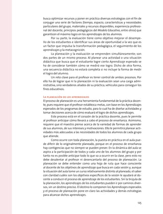 busca optimizar recursos y poner en práctica diversas estrategias con el fin de
conjugar una serie de factores (tiempo, espacio, características y necesidades
particulares del grupo, materiales y recursos disponibles, experiencia profesio-
nal del docente, principios pedagógicos del Modelo Educativo, entre otros) que
garanticen el máximo logro en los aprendizajes de los alumnos.
Por su parte, la evaluación tiene como objetivo mejorar el desempe-
ño de los estudiantes e identificar sus áreas de oportunidad a la vez que es
un factor que impulsa la transformación pedagógica, el seguimiento de los
aprendizajes y la metacognición.
La planeación y la evaluación se emprenden simultáneamente; son
dos partes de un mismo proceso. Al planear una actividad o una situación
didáctica que busca que el estudiante logre cierto Aprendizaje esperado se
ha de considerar también cómo se medirá ese logro. Dicho de otra forma,
una secuencia didáctica no estará completa si no incluye la forma de medir
el logro del alumno.
Un reto clave para el profesor es tener control de ambos procesos. Por
ello ha de lograr que ni la planeación ni la evaluación sean una carga admi-
nistrativa, sino verdaderos aliados de su práctica, vehículos para conseguir los
fines educativos.
La planeación de los aprendizajes
El proceso de planeación es una herramienta fundamental de la práctica docen-
te, pues requiere que el profesor establezca metas, con base en los Aprendizajes
esperados de los programas de estudio, para lo cual ha de diseñar actividades y
tomar decisiones acerca de cómo evaluará el logro de dichos aprendizajes.
Este proceso está en el corazón de la práctica docente, pues le permite
al profesor anticipar cómo llevará a cabo el proceso de enseñanza. Asimismo,
requiere que el maestro piense acerca de la variedad de formas de aprender
de sus alumnos, de sus intereses y motivaciones. Ello le permitirá planear acti-
vidades más adecuadas a las necesidades de todos los alumnos de cada grupo
que atiende.
Como ocurre con toda planeación, la puesta en práctica en el aula pue-
de diferir de lo originalmente planeado, porque en el proceso de enseñanza
hay contigencias que no siempre se pueden prever. En la dinámica del aula se
aspira a la participación de todos y cada uno de los alumnos del grupo y por
tanto no es posible anticipar todo lo que va a ocurrir en la clase, pero esto no
debe desalentar al profesor ni desencantarlo del proceso de planeación. La
planeación se debe entender como una hoja de ruta que hace consciente
al docente de los objetivos de aprendizaje que busca en cada sesión y, aunque
la situación del aula tome un curso relativamente distinto al planeado, el saber
con claridad cuáles son los objetivos específicos de la sesión le ayudará al do-
cente a conducir el proceso de aprendizaje de los estudiantes. Sin la brújula de
la planeación, los aprendizajes de los estudiantes pueden ir por caminos diver-
sos, sin un destino preciso. El destino lo componen los Aprendizajes esperados
y el proceso de planeación pone en claro las actividades y demás estrategias
para alcanzar dichos aprendizajes.
125
 