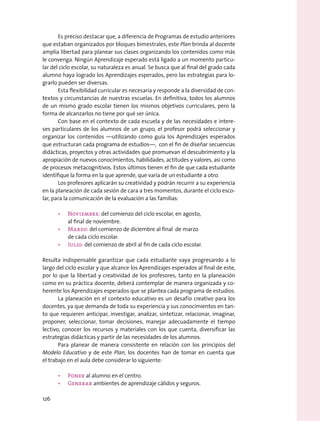 Es preciso destacar que, a diferencia de Programas de estudio anteriores
que estaban organizados por bloques bimestrales, este Plan brinda al docente
amplia libertad para planear sus clases organizando los contenidos como más
le convenga. Ningún Aprendizaje esperado está ligado a un momento particu-
lar del ciclo escolar, su naturaleza es anual. Se busca que al final del grado cada
alumno haya logrado los Aprendizajes esperados, pero las estrategias para lo-
grarlo pueden ser diversas.
Esta flexibilidad curricular es necesaria y responde a la diversidad de con-
textos y circunstancias de nuestras escuelas. En definitiva, todos los alumnos
de un mismo grado escolar tienen los mismos objetivos curriculares, pero la
forma de alcanzarlos no tiene por qué ser única.
Con base en el contexto de cada escuela y de las necesidades e intere-
ses particulares de los alumnos de un grupo, el profesor podrá seleccionar y
organizar los contenidos —utilizando como guía los Aprendizajes esperados
que estructuran cada programa de estudios—, con el fin de diseñar secuencias
didácticas, proyectos y otras actividades que promuevan el descubrimiento y la
apropiación de nuevos conocimientos, habilidades, actitudes y valores, así como
de procesos metacognitivos. Estos últimos tienen el fin de que cada estudiante
identifique la forma en la que aprende, que varía de un estudiante a otro.
Los profesores aplicarán su creatividad y podrán recurrir a su experiencia
en la planeación de cada sesión de cara a tres momentos, durante el ciclo esco-
lar, para la comunicación de la evaluación a las familias:
•	 Noviembre: del comienzo del ciclo escolar, en agosto,
al final de noviembre.
•	 Marzo: del comienzo de diciembre al final de marzo
de cada ciclo escolar.
•	 Julio: del comienzo de abril al fin de cada ciclo escolar.
Resulta indispensable garantizar que cada estudiante vaya progresando a lo
largo del ciclo escolar y que alcance los Aprendizajes esperados al final de este,
por lo que la libertad y creatividad de los profesores, tanto en la planeación
como en su práctica docente, deberá contemplar de manera organizada y co-
herente los Aprendizajes esperados que se plantea cada programa de estudios.
La planeación en el contexto educativo es un desafío creativo para los
docentes, ya que demanda de toda su experiencia y sus conocimientos en tan-
to que requieren anticipar, investigar, analizar, sintetizar, relacionar, imaginar,
proponer, seleccionar, tomar decisiones, manejar adecuadamente el tiempo
lectivo, conocer los recursos y materiales con los que cuenta, diversificar las
estrategias didácticas y partir de las necesidades de los alumnos.
Para planear de manera consistente en relación con los principios del
Modelo Educativo y de este Plan, los docentes han de tomar en cuenta que
el trabajo en el aula debe considerar lo siguiente:
•	 Poner al alumno en el centro.
•	 Generar ambientes de aprendizaje cálidos y seguros.
126
 
