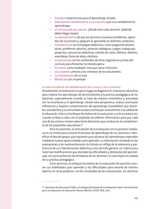 •	 Diseñar experiencias para el aprendizaje situado.
•	 Dar mayor importancia a la calidad que a la cantidad de los
aprendizajes.
•	 La situación del grupo. ¿Dónde está cada alumno? ¿Adónde
deben llegar todos?
•	 La importancia de que los alumnos resuelvan problemas, apren-
dan de sus errores y apliquen lo aprendido en distintos contextos.
•	 Diversificar las estrategias didácticas, como preguntas detona-
doras, problemas abiertos, procesos dialógicos, juegos, trabajo por
proyectos, secuencias didácticas, estudio de casos, dilemas, debates,
asambleas, lluvia de ideas, etcétera.
•	 La relación con los contenidos de otras asignaturas y áreas del
currículo para fomentar la interdisciplina.
•	 Su papel como mediador más que como instructor.
•	 Los saberes previos y los intereses de los estudiantes.
•	 La diversidad de su aula.
•	 Modelar con el ejemplo.
La evaluación de los aprendizajes en el aula y en la escuela
Actualmente, la evaluación ocupa un lugar protagónico en el proceso educativo
para mejorar los aprendizajes de los estudiantes y la práctica pedagógica de los
docentes, especialmente cuando se hace de manera sistemática y articulada
con la enseñanza y el aprendizaje. Desde esta perspectiva, evaluar promueve
reflexiones y mejores comprensiones del aprendizaje al posibilitar que docen-
tes, estudiantes y la comunidad escolar contribuyan activamente a la calidad de
la educación. Este es el enfoque formativo de la evaluación y se le considera así,
cuando se lleva a cabo con el propósito de obtener información para que cada
uno de los actores involucrados tome decisiones que conduzcan al cumplimien-
to de los propósitos educativos.99
Para los docentes, la articulación de la evaluación con su práctica cotidia-
na es un medio para conocer el proceso de aprendizaje de sus alumnos e iden-
tificar el tipo de apoyos que requieren para alcanzar los Aprendizajes esperados
mediante nuevas oportunidades para aprender. La información recabada en las
evaluaciones y las realimentaciones les brinda un reflejo de la relevancia y per-
tinencia de sus intervenciones didácticas y les permite generar un criterio para
hacer las modificaciones que atiendan las dificultades y obstáculos del aprendi-
zaje, así como potenciar las fortalezas de los alumnos, lo cual mejora la calidad
de su práctica pedagógica.
A los alumnos, el enfoque formativo de la evaluación les permite cono-
cer sus habilidades para aprender y las dificultades para hacerlo de manera
óptima. En otras palabras, con los resultados de las evaluaciones, los alumnos
99
  Secretaría de Educación Pública, El enfoque formativo de la evaluación, Serie: Herramientas
para la evaluación en educación básica, México, DGDC-SEB, 2012.
127
 