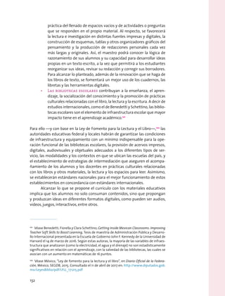práctica del llenado de espacios vacíos y de actividades o preguntas
que se responden en el propio material. Al respecto, se favorecerá
la lectura e investigación en distintas fuentes impresas y digitales, la
construcción de esquemas, tablas y otros organizadores gráficos del
pensamiento y la producción de redacciones personales cada vez
más largas y originales. Así, el maestro podrá conocer la lógica de
razonamiento de sus alumnos y su capacidad para desarrollar ideas
propias en un texto escrito, a la vez que permitirá a los estudiantes
reorganizar sus ideas, revisar su redacción y corregir sus borradores.
Para alcanzar lo planteado, además de la renovación que se haga de
los libros de texto, se fomentará un mejor uso de los cuadernos, las
libretas y las herramientas digitales.
•	 Las bibliotecas escolares contribuyan a la enseñanza, el apren-
dizaje, la socialización del conocimiento y la promoción de prácticas
culturales relacionadas con el libro, la lectura y la escritura. A decir de
estudios internacionales, como el de Benedetti y Schettino, las biblio-
tecas escolares son el elemento de infraestructura escolar que mayor
impacto tiene en el aprendizaje académico.101
Para ello —y con base en la Ley de Fomento para la Lectura y el Libro—,102
las
autoridades educativas federal y locales habrán de garantizar las condiciones
de infraestructura y equipamiento con un mínimo indispensable para la ope-
ración funcional de las bibliotecas escolares, la provisión de acervos impresos,
digitales, audiovisuales y objetuales adecuados a los diferentes tipos de ser-
vicio, las modalidades y los contextos en que se ubican las escuelas del país, y
el establecimiento de estrategias de intermediación que aseguren el acompa-
ñamiento de los alumnos y los docentes en prácticas culturales relacionadas
con los libros y otros materiales, la lectura y los espacios para leer. Asimismo,
se establecerán estándares nacionales para el mejor funcionamiento de estos
establecimientos en concordancia con estándares internacionales.
Alcanzar lo que se propone el currículo con los materiales educativos
implica que los alumnos no solo consuman contenidos, sino que propongan
y produzcan ideas en diferentes formatos digitales, como pueden ser audios,
videos, juegos, interactivos, entre otros.
101
  Véase Benedetti, Fiorella y Clara Schettino, Getting Inside Mexican Classrooms: Improving
Teacher Soft Skills to Boost Learning, Tesis de maestría de Administración Pública y Desarro-
llo Internacional presentada en la Escuela de Gobierno John F. Kennedy de la Universidad de
Harvard el 14 de marzo de 2016. Según estas autoras, la mayoría de las variables de infraes-
tructura que analizaron (como la electricidad, el agua y el drenaje) no son estadísticamente
significativos en relación con el aprendizaje, con la salvedad de las bibliotecas, las cuales se
asocian con un aumento en matemáticas de 16 puntos.
102
  Véase México, “Ley de fomento para la lectura y el libro”, en Diario Oficial de la Federa-
ción, México, SEGOB, 2015. Consultado el 11 de abril de 2017 en: http://www.diputados.gob.
mx/LeyesBiblio/pdf/LFLL_171215.pdf
132
 