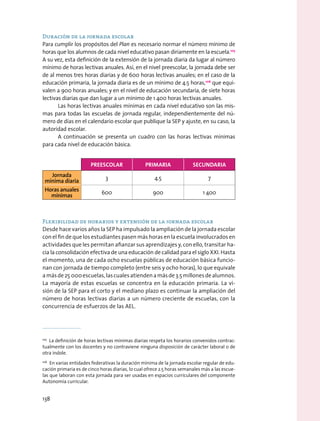 Duración de la jornada escolar
Para cumplir los propósitos del Plan es necesario normar el número mínimo de
horas que los alumnos de cada nivel educativo pasan diriamente en la escuela.105
A su vez, esta definición de la extensión de la jornada diaria da lugar al número
mínimo de horas lectivas anuales. Así, en el nivel preescolar, la jornada debe ser
de al menos tres horas diarias y de 600 horas lectivas anuales; en el caso de la
educación primaria, la jornada diaria es de un mínimo de 4.5 horas,106
que equi-
valen a 900 horas anuales; y en el nivel de educación secundaria, de siete horas
lectivas diarias que dan lugar a un mínimo de 1 400 horas lectivas anuales.
Las horas lectivas anuales mínimas en cada nivel educativo son las mis-
mas para todas las escuelas de jornada regular, independientemente del nú-
mero de días en el calendario escolar que publique la SEP y ajuste, en su caso, la
autoridad escolar.
A continuación se presenta un cuadro con las horas lectivas mínimas
para cada nivel de educación básica.
Flexibilidad de horarios y extensión de la jornada escolar
Desde hace varios años la SEP ha impulsado la ampliación de la jornada escolar
con el fin de que los estudiantes pasen más horas en la escuela involucrados en
actividades que les permitan afianzar sus aprendizajes y, con ello, transitar ha-
cia la consolidación efectiva de una educación de calidad para el siglo XXI. Hasta
el momento, una de cada ocho escuelas públicas de educación básica funcio-
nan con jornada de tiempo completo (entre seis y ocho horas), lo que equivale
amásde25 000escuelas,lascualesatiendenamásde3.5millonesdealumnos.
La mayoría de estas escuelas se concentra en la educación primaria. La vi-
sión de la SEP para el corto y el mediano plazo es continuar la ampliación del
número de horas lectivas diarias a un número creciente de escuelas, con la
concurrencia de esfuerzos de las AEL.
105
  La definición de horas lectivas mínimas diarias respeta los horarios convenidos contrac-
tualmente con los docentes y no contraviene ninguna disposición de carácter laboral o de
otra índole.
106
  En varias entidades federativas la duración mínima de la jornada escolar regular de edu-
cación primaria es de cinco horas diarias, lo cual ofrece 2.5 horas semanales más a las escue-
las que laboran con esta jornada para ser usadas en espacios curriculares del componente
Autonomía curricular.
preescolar primaria secundaria
Jornada
mínima diaria
3 4.5 7
Horas anuales
mínimas
600 900 1 400
138
 