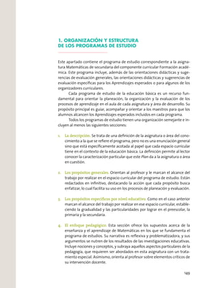 1. ORGANIZACIÓN Y ESTRUCTURA
DE LOS PROGRAMAS DE ESTUDIO
Este apartado contiene el programa de estudio correspondiente a la asigna-
tura Matemáticas de secundaria del componente curricular Formación acadé-
mica. Este programa incluye, además de las orientaciones didácticas y suge-
rencias de evaluación generales, las orientaciones didácticas y sugerencias de
evaluación específicas para los Aprendizajes esperados o para algunos de los
organizadores curriculares.
Cada programa de estudio de la educación básica es un recurso fun-
damental para orientar la planeación, la organización y la evaluación de los
procesos de aprendizaje en el aula de cada asignatura y área de desarrollo. Su
propósito principal es guiar, acompañar y orientar a los maestros para que los
alumnos alcancen los Aprendizajes esperados incluidos en cada programa.
Todos los programas de estudio tienen una organización semejante e in-
cluyen al menos las siguientes secciones:
1.	 La descripción. Se trata de una definición de la asignatura o área del cono-
cimiento a la que se refiere el programa, pero no es una enunciación general
sino que está específicamente acotada al papel que cada espacio curricular
tiene en el contexto de la educación básica. La definición permite al lector
conocer la caracterización particular que este Plan da a la asignatura o área
en cuestión.
2.	 Los propósitos generales. Orientan al profesor y le marcan el alcance del
trabajo por realizar en el espacio curricular del programa de estudio. Están
redactados en infinitivo, destacando la acción que cada propósito busca
enfatizar, lo cual facilita su uso en los procesos de planeación y evaluación.
3.	 Los propósitos específicos por nivel educativo. Como en el caso anterior
marcan el alcance del trabajo por realizar en ese espacio curricular, estable-
ciendo la gradualidad y las particularidades por lograr en el preescolar, la
primaria y la secundaria.
4.	 El enfoque pedagógico. Esta sección ofrece los supuestos acerca de la
enseñanza y el aprendizaje de Matemáticas en los que se fundamenta el
programa de estudios. Su narrativa es reflexiva y problematizadora, y sus
argumentos se nutren de los resultados de las investigaciones educativas.
Incluye nociones y conceptos, y subraya aquellos aspectos particulares de la
pedagogía, que requieren ser abordados en esta asignatura con un trata-
miento especial. Asimismo, orienta al profesor sobre elementos críticos de
su intervención docente.
149
 