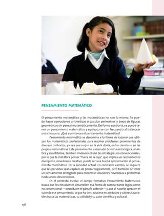 Pensamiento matemático
El pensamiento matemático y las matemáticas no son lo mismo. Se pue-
de hacer operaciones aritméticas o calcular perímetros y áreas de figuras
geométricas sin pensar matemáticamente. De forma contraria, se puede te-
ner un pensamiento matemático y equivocarse con frecuencia al balancear
una chequera. ¿Qué es entonces el pensamiento matemático?
Pensamiento matemático se denomina a la forma de razonar que utili-
zan los matemáticos profesionales para resolver problemas provenientes de
diversos contextos, ya sea que surjan en la vida diaria, en las ciencias o en las
propias matemáticas. Este pensamiento, a menudo de naturaleza lógica, analí-
tica y cuantitativa, también involucra el uso de estrategias no convencionales,
por lo que la metáfora pensar “fuera de la caja”, que implica un razonamiento
divergente, novedoso o creativo, puede ser una buena aproximación al pensa-
miento matemático. En la sociedad actual, en constante cambio, se requiere
que las personas sean capaces de pensar lógicamente, pero también de tener
un pensamiento divergente para encontrar soluciones novedosas a problemas
hasta ahora desconocidos.
En el contexto escolar, el campo formativo Pensamiento Matemático
busca que los estudiantes desarrollen esa forma de razonar tanto lógica como
no convencional —descrita en el párrafo anterior— y que al hacerlo aprecien el
valor de ese pensamiento, lo que ha de traducirse en actitudes y valores favora-
bles hacia las matemáticas, su utilidad y su valor científico y cultural.
158
 