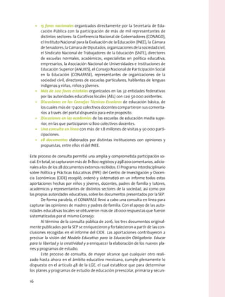 •	 15 foros nacionales organizados directamente por la Secretaría de Edu-
cación Pública con la participación de más de mil representantes de
distintos sectores: la Conferencia Nacional de Gobernadores (CONAGO),
el Instituto Nacional para la Evaluación de la Educación (INEE), la Cámara
deSenadores,laCámaradeDiputados,organizacionesdelasociedadcivil,
el Sindicato Nacional de Trabajadores de la Educación (SNTE), directores
de escuelas normales, académicos, especialistas en política educativa,
empresarios, la Asociación Nacional de Universidades e Instituciones de
Educación Superior (ANUIES), el Consejo Nacional de Participación Social
en la Educación (CONAPASE), representantes de organizaciones de la
sociedad civil, directores de escuelas particulares, hablantes de lenguas
indígenas y niñas, niños y jóvenes.
•	 Más de 200 foros estatales organizados en las 32 entidades federativas
por las autoridades educativas locales (AEL) con casi 50 000 asistentes.
•	 Discusiones en los Consejos Técnicos Escolares de educación básica, de
los cuales más de 17 400 colectivos docentes compartieron sus comenta-
rios a través del portal dispuesto para este propósito.
•	 Discusiones en las academias de las escuelas de educación media supe-
rior, en las que participaron 12 800 colectivos docentes.
•	 Una consulta en línea con más de 1.8 millones de visitas y 50 000 parti-
cipaciones.
•	 28 documentos elaborados por distintas instituciones con opiniones y
propuestas, entre ellos el del INEE.
Este proceso de consulta permitió una amplia y comprometida participación so-
cial. En total, se capturaron más de 81 800 registros y 298 200 comentarios, adicio-
nales a los de los 28 documentos externos recibidos. El Programa Interdisciplinario
sobre Política y Prácticas Educativas (PIPE) del Centro de Investigación y Docen-
cia Económicas (CIDE) recopiló, ordenó y sistematizó en un informe todas estas
aportaciones hechas por niños y jóvenes, docentes, padres de familia y tutores,
académicos y representantes de distintos sectores de la sociedad, así como por
las propias autoridades educativas, sobre los documentos presentados por la SEP.
De forma paralela, el CONAPASE llevó a cabo una consulta en línea para
capturar las opiniones de madres y padres de familia. Con el apoyo de las auto-
ridades educativas locales se obtuvieron más de 28 000 respuestas que fueron
sistematizadas por el mismo Consejo.
Al término de la consulta pública de 2016, los tres documentos original-
mente publicados por la SEP se enriquecieron y fortalecieron a partir de las con-
clusiones recogidas en el informe del CIDE. Las aportaciones contribuyeron a
precisar la visión del Modelo Educativo para la Educación Obligatoria. Educar
para la libertad y la creatividad y a enriquecer la elaboración de los nuevos pla-
nes y programas de estudio.
Este proceso de consulta, de mayor alcance que cualquier otro reali-
zado hasta ahora en el ámbito educativo mexicano, cumple plenamente lo
dispuesto en el artículo 48 de la LGE, el cual establece que para determinar
los planes y programas de estudio de educación preescolar, primaria y secun-
16
 