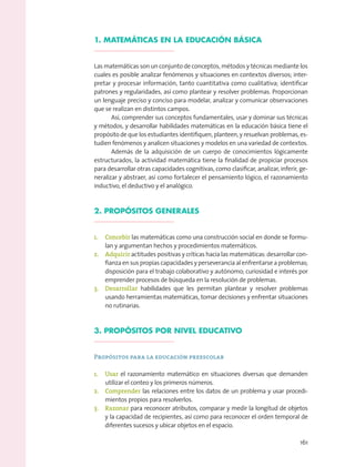 1. MATEMÁTICAS EN LA EDUCACIÓN BÁSICA
Las matemáticas son un conjunto de conceptos, métodos y técnicas mediante los
cuales es posible analizar fenómenos y situaciones en contextos diversos; inter-
pretar y procesar información, tanto cuantitativa como cualitativa; identiﬁcar
patrones y regularidades, así como plantear y resolver problemas. Proporcionan
un lenguaje preciso y conciso para modelar, analizar y comunicar observaciones
que se realizan en distintos campos.
Así, comprender sus conceptos fundamentales, usar y dominar sus técnicas
y métodos, y desarrollar habilidades matemáticas en la educación básica tiene el
propósito de que los estudiantes identiﬁquen, planteen, y resuelvan problemas, es-
tudien fenómenos y analicen situaciones y modelos en una variedad de contextos.
Además de la adquisición de un cuerpo de conocimientos lógicamente
estructurados, la actividad matemática tiene la ﬁnalidad de propiciar procesos
para desarrollar otras capacidades cognitivas, como clasiﬁcar, analizar, inferir, ge-
neralizar y abstraer, así como fortalecer el pensamiento lógico, el razonamiento
inductivo, el deductivo y el analógico.
2. PROPÓSITOS GENERALES
1. Concebir las matemáticas como una construcción social en donde se formu-
lan y argumentan hechos y procedimientos matemáticos.
2. Adquirir actitudes positivas y críticas hacia las matemáticas: desarrollar con-
ﬁanza en sus propias capacidades y perseverancia al enfrentarse a problemas;
disposición para el trabajo colaborativo y autónomo; curiosidad e interés por
emprender procesos de búsqueda en la resolución de problemas.
3. Desarrollar habilidades que les permitan plantear y resolver problemas
usando herramientas matemáticas, tomar decisiones y enfrentar situaciones
no rutinarias.
3. PROPÓSITOS POR NIVEL EDUCATIVO
Propósitos para la educación preescolar
1. Usar el razonamiento matemático en situaciones diversas que demanden
utilizar el conteo y los primeros números.
2. Comprender las relaciones entre los datos de un problema y usar procedi-
mientos propios para resolverlos.
3. Razonar para reconocer atributos, comparar y medir la longitud de objetos
y la capacidad de recipientes, así como para reconocer el orden temporal de
diferentes sucesos y ubicar objetos en el espacio.
161
 