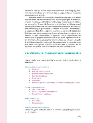 estudiantes, pero que pueden propiciar la construcción de estrategias y cono-
cimientos matemáticos, como en cierto tipo de juegos o algunas situaciones
relacionadas con la fantasía.
Mediante actividades que utilizan herramientas tecnológicas es posible
promover en los estudiantes la exploración de ideas y conceptos matemáticos,
así como el análisis y modelación de fenómenos y situaciones problemáticas.
Las herramientas de uso más frecuente en el diseño de actividades para el
aprendizaje en matemáticas son las hojas electrónicas de cálculo, los manipula-
dores simbólicos y los graficadores. El software de uso libre Geogebra conju-
ga las características de los programas anteriores, lo cual permite trabajar con
distintas representaciones dinámicas de conceptos y situaciones, como la re-
presentación gráfica, la numérica y la algebraica. Una de las potencialidades
didácticas de los programas mencionados es que dichas representaciones es-
tán dinámicamente vinculadas entre sí. Por medio de una selección adecuada
de actividades disponibles en internet, diseñadas con esas herramientas y con
otras aplicaciones digitales, el profesor puede incorporar su uso en la clase de
matemáticas cuando el plantel cuente con la infraestructura necesaria.
5. Descripción de los organizadores curriculares
Para su estudio, este espacio curricular se organiza en tres ejes temáticos y
doce temas:
Número, álgebra y variación
•	 Número
•	 Adición y sustracción
•	 Multiplicación y división
•	 Proporcionalidad
•	 Ecuaciones
•	 Funciones
•	 Patrones, figuras geométricas y expresiones equivalentes
Forma, espacio y medida
•	 Ubicación espacial
•	 Figuras y cuerpos geométricos
•	 Magnitudes y medidas
Análisis de datos
•	 Estadística
•	 Probabilidad
Número, álgebra y variación
Este eje incluye los contenidos básicos de aritmética, de álgebra y de situacio-
nes de variación.
165
 