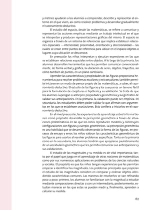 y métrico ayudarán a los alumnos a comprender, describir y representar el en-
torno en el que viven, así como resolver problemas y desarrollar gradualmente
el razonamiento deductivo.
El estudio del espacio, desde las matemáticas, se refiere a comunicar y
representar las acciones empíricas mediante un trabajo intelectual en el que
se interpretan y producen representaciones gráficas del mismo. El espacio se
organiza a través de un sistema de referencias que implica establecer relacio-
nes espaciales —interioridad, proximidad, orientación y direccionalidad— las
cuales se crean entre puntos de referencia para ubicar en el espacio objetos o
lugares cuya ubicación se desconoce.
En preescolar los niños interpretan y ejecutan expresiones en las que
se establecen relaciones espaciales entre objetos. A lo largo de la primaria, los
alumnos desarrollan herramientas que les permiten comunicar convencional-
mente, de forma verbal y gráfica, la ubicación de seres, objetos, trayectos, así
como también de puntos, en un plano cartesiano.
Aprender las características y propiedades de las figuras proporciona he-
rramientas para resolver problemas escolares y extraescolares; también permi-
te iniciarse en un modo de pensar propio de las matemáticas, a saber, el razo-
namiento deductivo. El estudio de las figuras y los cuerpos es un terreno fértil
para la formulación de conjeturas o hipótesis y su validación. Se trata de que
los alumnos supongan o anticipen propiedades geométricas y luego traten de
validar sus anticipaciones. En la primaria, la validación puede ser empírica. En
secundaria, los estudiantes deben poder validar lo que afirman con argumen-
tos en los que se establecen asociaciones. Esto conlleva a iniciarlos en el razo-
namiento deductivo.
En el nivel preescolar, las experiencias de aprendizaje sobre la forma tie-
nen como propósito desarrollar la percepción geométrica a través de situa-
ciones problemáticas en las que los niños reproducen modelos y construyen
configuraciones con figuras y cuerpos geométricos. La percepción geométrica
es una habilidad que se desarrolla observando la forma de las figuras, en pro-
cesos de ensayo y error; los niños valoran las características geométricas de
las figuras para usarlas al resolver problemas específicos. Tanto en la primaria
como en la secundaria, los alumnos tendrán que apropiarse paulatinamente
de un vocabulario geométrico que les permita comunicar sus anticipaciones y
sus validaciones.
El estudio de las magnitudes y su medida es de vital importancia; tan-
to por el papel que juega en el aprendizaje de otras nociones de matemáticas
como por sus numerosas aplicaciones en problemas de las ciencias naturales
y sociales. El propósito es que los niños tengan experiencias que les permitan
empezar a identificar las magnitudes. Los problemas principales que propician
el estudio de las magnitudes consisten en comparar y ordenar objetos aten-
diendo características comunes. Las maneras de resolverlos se van refinando
poco a poco: primero, los alumnos se familiarizan con la magnitud a estudiar
mediante comparaciones directas o con un intermediario, posteriormente, es-
tudian maneras en las que estas se pueden medir y, finalmente, aprenden a
calcular su medida.
167
 