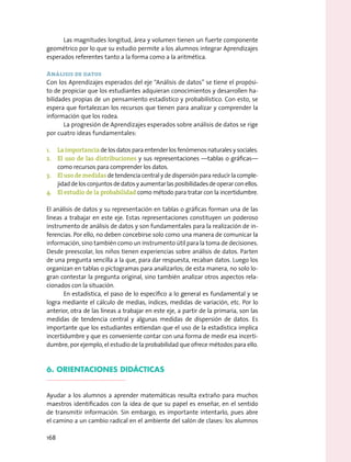 Las magnitudes longitud, área y volumen tienen un fuerte componente
geométrico por lo que su estudio permite a los alumnos integrar Aprendizajes
esperados referentes tanto a la forma como a la aritmética.
Análisis de datos
Con los Aprendizajes esperados del eje “Análisis de datos” se tiene el propósi-
to de propiciar que los estudiantes adquieran conocimientos y desarrollen ha-
bilidades propias de un pensamiento estadístico y probabilístico. Con esto, se
espera que fortalezcan los recursos que tienen para analizar y comprender la
información que los rodea.
La progresión de Aprendizajes esperados sobre análisis de datos se rige
por cuatro ideas fundamentales:
1.	 La importancia de los datos para entender los fenómenos naturales y sociales.
2.	 El uso de las distribuciones y sus representaciones —tablas o gráficas—
como recursos para comprender los datos.
3.	 El uso de medidas de tendencia central y de dispersión para reducir la comple-
jidaddelosconjuntosdedatosyaumentarlasposibilidadesdeoperarconellos.
4.	 El estudio de la probabilidad como método para tratar con la incertidumbre.
El análisis de datos y su representación en tablas o gráficas forman una de las
líneas a trabajar en este eje. Estas representaciones constituyen un poderoso
instrumento de análisis de datos y son fundamentales para la realización de in-
ferencias. Por ello, no deben concebirse solo como una manera de comunicar la
información, sino también como un instrumento útil para la toma de decisiones.
Desde preescolar, los niños tienen experiencias sobre análisis de datos. Parten
de una pregunta sencilla a la que, para dar respuesta, recaban datos. Luego los
organizan en tablas o pictogramas para analizarlos; de esta manera, no solo lo-
gran contestar la pregunta original, sino también analizar otros aspectos rela-
cionados con la situación.
En estadística, el paso de lo específico a lo general es fundamental y se
logra mediante el cálculo de medias, índices, medidas de variación, etc. Por lo
anterior, otra de las líneas a trabajar en este eje, a partir de la primaria, son las
medidas de tendencia central y algunas medidas de dispersión de datos. Es
importante que los estudiantes entiendan que el uso de la estadística implica
incertidumbre y que es conveniente contar con una forma de medir esa incerti-
dumbre, por ejemplo, el estudio de la probabilidad que ofrece métodos para ello.
6. Orientaciones didácticas
Ayudar a los alumnos a aprender matemáticas resulta extraño para muchos
maestros identificados con la idea de que su papel es enseñar, en el sentido
de transmitir información. Sin embargo, es importante intentarlo, pues abre
el camino a un cambio radical en el ambiente del salón de clases: los alumnos
168
 
