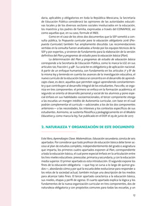 daria, aplicables y obligatorios en toda la República Mexicana, la Secretaría
de Educación Pública considerará las opiniones de las autoridades educati-
vas locales y de los diversos sectores sociales involucrados en la educación,
los maestros y los padres de familia, expresadas a través del CONAPASE, así
como aquellas que, en su caso, formule el INEE.
Como en el caso de los otros dos documentos que la SEP sometió a con-
sulta pública, la Propuesta curricular para la educación obligatoria 2016 (Pro-
puesta Curricular) también fue ampliamente discutida. Las recomendaciones
vertidas en la consulta fueron analizadas a fondo por los equipos técnicos de la
SEP y por expertos, y sirvieron de fundamento para la elaboración de la versión
definitiva del Plan y programas de estudio para la educación básica (Plan).
La determinación del Plan y programas de estudio de educación básica
corresponde a la Secretaría de Educación Pública, como lo marca la LGE en sus
artículos 12o, fracción I, y 48o
. Su carácter es obligatorio y de aplicación nacional.
A partir de un enfoque humanista, con fundamento en los artículos 7o
y 8o
de
la misma ley y teniendo en cuenta los avances de la investigación educativa, el
nuevo currículo de la educación básica se concentra en el desarrollo de aprendi-
zajes clave, es decir, aquellos que permiten seguir aprendiendo constantemen-
te y que contribuyen al desarrollo integral de los estudiantes. Para ello, se orga-
niza en tres componentes: el primero se enfoca en la formación académica; el
segundo se orienta al desarrollo personal y social de los alumnos y pone espe-
cial énfasis en sus habilidades socioemocionales; el tercer componente otorga
a las escuelas un margen inédito de Autonomía curricular, con base en el cual
podrán complementar el currículo —adicionales a los de los dos componentes
anteriores— a las necesidades, los intereses y los contextos específicos de sus
estudiantes. Asimismo, se sustenta filosófica y pedagógicamente en el Modelo
Educativo y, como marca la ley, fue publicado en el DOF el 29 de junio de 2017.
2. NATURALEZA Y ORGANIZACIÓN DE ESTE DOCUMENTO
Este libro, Aprendizajes Clave. Matemáticas. Educación secundaria, consta de seis
apartados. Por considerar que todo profesor de educación básica debe tener ac-
ceso al plan de estudios completo, independientemente del grado o asignatura
que imparta, los primeros cuatro apartados exponen al Plan, correspondiente
a toda la educación básica, el cual pone especial énfasis en la articulación entre
los tres niveles educativos: preescolar, primaria y secundaria, y con la educación
media superior. El primer apartado es esta introducción. El segundo expone los
fines de la educación obligatoria —que hoy se cursa a lo largo de quince gra-
dos—, abordando cómo y por qué la escuela debe evolucionar para responder a
los retos de la sociedad actual, también incluye una descripción de los medios
para alcanzar tales fines. El tercer apartado caracteriza a la educación básica,
sus niveles, etapas y perfil de egreso. El cuarto apartado explica la lógica y los
fundamentos de la nueva organización curricular en tres componentes, dos de
naturaleza obligatoria y con propósitos comunes para todas las escuelas, y un
17
 