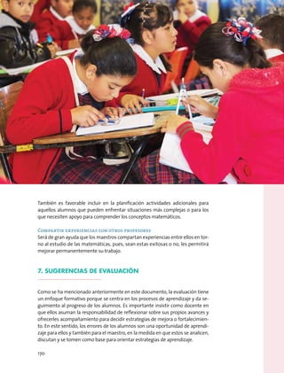 También es favorable incluir en la planificación actividades adicionales para
aquellos alumnos que pueden enfrentar situaciones más complejas o para los
que necesiten apoyo para comprender los conceptos matemáticos.
Compartir experiencias con otros profesores
Será de gran ayuda que los maestros compartan experiencias entre ellos en tor-
no al estudio de las matemáticas, pues, sean estas exitosas o no, les permitirá
mejorar permanentemente su trabajo.
7. Sugerencias de evaluación
Como se ha mencionado anteriormente en este documento, la evaluación tiene
un enfoque formativo porque se centra en los procesos de aprendizaje y da se-
guimiento al progreso de los alumnos. Es importante insistir como docente en
que ellos asuman la responsabilidad de reflexionar sobre sus propios avances y
ofrecerles acompañamiento para decidir estrategias de mejora o fortalecimien-
to. En este sentido, los errores de los alumnos son una oportunidad de aprendi-
zaje para ellos y también para el maestro, en la medida en que estos se analicen,
discutan y se tomen como base para orientar estrategias de aprendizaje.
170
 