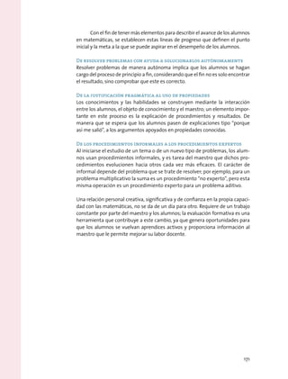 Con el fin de tener más elementos para describir el avance de los alumnos
en matemáticas, se establecen estas líneas de progreso que definen el punto
inicial y la meta a la que se puede aspirar en el desempeño de los alumnos.
De resolver problemas con ayuda a solucionarlos autónomamente
Resolver problemas de manera autónoma implica que los alumnos se hagan
cargo del proceso de principio a fin, considerando que el fin no es solo encontrar
el resultado, sino comprobar que este es correcto.
De la justificación pragmática al uso de propiedades
Los conocimientos y las habilidades se construyen mediante la interacción
entre los alumnos, el objeto de conocimiento y el maestro; un elemento impor-
tante en este proceso es la explicación de procedimientos y resultados. De
manera que se espera que los alumnos pasen de explicaciones tipo “porque
así me salió”, a los argumentos apoyados en propiedades conocidas.
De los procedimientos informales a los procedimientos expertos
Al iniciarse el estudio de un tema o de un nuevo tipo de problemas, los alum-
nos usan procedimientos informales, y es tarea del maestro que dichos pro-
cedimientos evolucionen hacia otros cada vez más eficaces. El carácter de
informal depende del problema que se trate de resolver; por ejemplo, para un
problema multiplicativo la suma es un procedimiento “no experto”, pero esta
misma operación es un procedimiento experto para un problema aditivo.
Una relación personal creativa, significativa y de confianza en la propia capaci-
dad con las matemáticas, no se da de un día para otro. Requiere de un trabajo
constante por parte del maestro y los alumnos; la evaluación formativa es una
herramienta que contribuye a este cambio, ya que genera oportunidades para
que los alumnos se vuelvan aprendices activos y proporciona información al
maestro que le permite mejorar su labor docente.
171
 