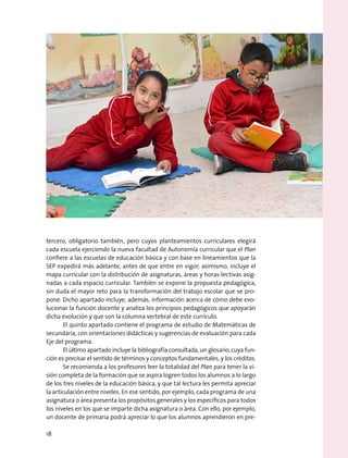 tercero, obligatorio también, pero cuyos planteamientos curriculares elegirá
cada escuela ejerciendo la nueva facultad de Autonomía curricular que el Plan
confiere a las escuelas de educación básica y con base en lineamientos que la
SEP expedirá más adelante, antes de que entre en vigor; asimismo, incluye el
mapa curricular con la distribución de asignaturas, áreas y horas lectivas asig-
nadas a cada espacio curricular. También se expone la propuesta pedagógica,
sin duda el mayor reto para la transformación del trabajo escolar que se pro-
pone. Dicho apartado incluye, además, información acerca de cómo debe evo-
lucionar la función docente y analiza los principios pedagógicos que apoyarán
dicha evolución y que son la columna vertebral de este currículo.
El quinto apartado contiene el programa de estudio de Matemáticas de
secundaria, con orientaciones didácticas y sugerencias de evaluación para cada
Eje del programa.
El último apartado incluye la bibliografía consultada, un glosario, cuya fun-
ción es precisar el sentido de términos y conceptos fundamentales, y los créditos.
Se recomienda a los profesores leer la totalidad del Plan para tener la vi-
sión completa de la formación que se aspira logren todos los alumnos a lo largo
de los tres niveles de la educación básica, y que tal lectura les permita apreciar
la articulación entre niveles. En ese sentido, por ejemplo, cada programa de una
asignatura o área presenta los propósitos generales y los específicos para todos
los niveles en los que se imparte dicha asignatura o área. Con ello, por ejemplo,
un docente de primaria podrá apreciar lo que los alumnos aprendieron en pre-
18
 