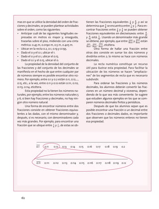 mas en que se utilice la densidad del orden de frac-
ciones y decimales, se pueden plantear actividades
sobre el orden, como las siguientes:
•	 Anticipar cuál de las siguientes longitudes ex-
presadas en metros es mayor y, enseguida,
trazarlas sobre el piso, midiendo con una cinta
métrica: 0.45 m, 0.0190 m, 0.5 m, 0.405 m.
•	 Ubicar en la recta 0.2, 0.1, 0.19 y 0.195.
•	 Dado el 0 y el 0.1, ubicar el 1.
•	 Dado el 0 y el 0.1, ubicar el 0.15.
•	 Dado el 0.1 y el 0.15, ubicar el 0.
La propiedad de la densidad del conjunto de
las fracciones y del conjunto de los decimales se
manifiesta en el hecho de que entre cualquier par
de números siempre es posible encontrar otro nú-
mero. Por ejemplo, entre 0.1 y 0.2 están 0.11, 0.12,…,
0.15, etc.; a la vez, entre 0.11 y 0.12 están 0.111, 0.112,
0.113, 0.114, etcétera.
Esta propiedad no la tienen los números na-
turales, por ejemplo, entre los números naturales 5
y 6, si bien hay fracciones y decimales, no hay nin-
gún otro número natural.
Una forma de encontrar números entre dos
fracciones consiste en obtener fracciones equiva-
lentes a las dadas, con el mismo denominador y,
después, si es necesario, con denominadores cada
vez más grandes. Por ejemplo, para encontrar una
fracción que se ubique entre 4
1 y 2
1 , de estas se ob-
tienen las fracciones equivalentes 8
2 y 8
4
, y así se
determina que 8
3
se encuentra entre 4
1 y 2
1 . Para en-
contrar fracciones entre 8
2 y 8
3
se pueden obtener
fracciones equivalentes en dieciseisavos: entre 16
4
y 16
6 está 16
5
. Usando un denominador más grande
se obtiene, por ejemplo, que entre 800
200 y 800
300
están
800
201 , 800
202 , 800
203
, etcétera.
Otra forma de hallar una fracción entre
otras dos consiste en sumar los dos números y
dividirlos entre 2; lo mismo se hace con números
decimales.
La recta numérica constituye un recurso
útil para ilustrar esta propiedad. Para facilitar la
ubicación de los números se hacen “ampliacio-
nes” de los segmentos de recta que es necesario
subdividir.
Para ordenar las fracciones y los números
decimales, los alumnos deberán convertir las frac-
ciones en un número decimal y viceversa, depen-
diendo de lo que sea más conveniente. Se sugiere
que estudien algunos ejemplos en los que se com-
paren números decimales finitos y periódicos.
Después de que los alumnos sepan que es
posible encontrar una fracción o un decimal entre
dos fracciones o decimales dados, es importante
que observen que los números enteros no tienen
esa propiedad.
0.1 0.11 0.12 0.13 0.14 0.15 0.16 0.17 0.18 0.19 0.2
0.11 0.111 0.112 0.113 0.114 0.115 0.116 0.117 0.118 0.119 0.12
182
 