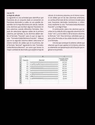 Uso de TIC
La hoja de cálculo
La siguiente es una actividad para identificar qué
fracciones de un conjunto dado se convierten en
fracciones decimales y cuáles no son posible de-
sarrollar con la hoja electrónica de cálculo. Solicite
a los alumnos que escriban algunas fracciones en
tres columnas usando diferentes formatos. Des-
pués de seleccionar algunas celdas de la primera
columna, por ejemplo, 10, los alumnos deben dar-
les el formato “fracción”, para lo que se sigue la
ruta “FormatoCeldaNúmeroFracción”. Indique
que en la segunda columna deben seleccionar el
mismo número de celdas que en la primera, dar
el formato “decimal” siguiendo la ruta “Formato
CeldaNúmeroNúmero”, así como que tomen la
mayor cantidad de decimales que acepte la hoja de
cálculo. En la tercera columna, en el mismo núme-
ro de celdas que en las dos columnas anteriores,
se cambia el formato de los números iniciales para
usar fracciones decimales (centésimos o milési-
mos) mediante la ruta “FormatoCeldaNúmero
Fracción” y se elige el tipo.
A continuación, pida a los alumnos que es-
criban en la celda B2 de la segunda columna la fór-
mula “=A2” y, en la celda C2 de la tercera columna,
la fórmula “=A2”. Para terminar, solicíteles que co-
pien estas fórmulas en las celdas donde se modifi-
có el formato.
Una vez que concluyan lo anterior, solicite que
observen que lo que aparece en la tercera columna
es solamente una aproximación de la fracción que in-
gresan en la primera.
Fracción
Fracción como
centésimasDecimal1
2
3
4
5
6
7
8
9
10
11
12
1/2 0.500000000000000000000000000000 50/100
1/7 0.142857142857143000000000000000 14/100
3/4 0.750000000000000000000000000000 75/100
2/3 0.666666666666667000000000000000 67/100
2/5 0.400000000000000000000000000000 40/100
1/3 0.333333333333333000000000000000 33/100
7/32 0.218750000000000000000000000000 22/100
8/91 0.88000000000000000000000000000 9/100
11/75 0.146666666666667000000000000000 15/100
A B C
Fracción
Fracción como
centésimasDecimal1
2
3
4
5
6
7
8
9
10
11
12
1/2 0.500000000000000000000000000000 50/100
1/7 0.142857142857143000000000000000 14/100
3/4 0.750000000000000000000000000000 75/100
2/3 0.666666666666667000000000000000 67/100
2/5 0.400000000000000000000000000000 40/100
1/3 0.333333333333333000000000000000 33/100
7/32 0.218750000000000000000000000000 22/100
8/91 0.88000000000000000000000000000 9/100
11/75 0.146666666666667000000000000000 15/100
A B C
183
 