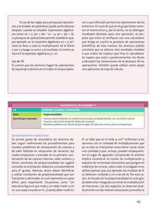 El uso de las reglas para jerarquizar operacio-
nes y el empleo de paréntesis puede profundizarse
después, cuando se estudien expresiones algebrai-
cas como 2n + 3; 5m + 6b – 10 – 4; 4n + 5(n + 6).
La jerarquía de operaciones permite establecer que,
por ejemplo, en la expresión algebraica 2n + 3, pri-
mero se lleva a cabo la multiplicación de la literal
n por 2 y luego se suma 3 al resultado; lo mismo se
hace en la expresión algebraica 3 + 2n.
Uso de TIC
Es común que los alumnos hagan las operaciones
de izquierda a derecha en el orden en el que apare-
cen o que efectúen primero las operaciones de los
extremos. En caso de que en el grupo todos come-
tan el mismo error y, por lo tanto, no se obtengan
resultados distintos para una operación, se pro-
pone que estos se verifiquen con una calculadora
que tenga en cuenta la jerarquía de operaciones
(científica); de esta manera, los alumnos podrán
constatar que se obtiene otro resultado. Invítelos
a que traten de explicar qué hizo la calculadora.
Se espera que estos cuestionamientos los lleven
a descubrir las convenciones de la jerarquía de las
operaciones. También puede utilizar como apoyo
una aplicación de hoja de cálculo.
MATEMÁTICAS. SECUNDARIA. 1º
EJE NÚMERO, ÁLGEBRA Y VARIACIÓN
Tema •	Proporcionalidad
Aprendizajes esperados •	Calcula valores faltantes en problemas de proporcionalidad directa, con constante natural,
fracción o decimal (incluyendo tablas de variación).
•	Resuelve problemas de cálculo de porcentajes, de tanto por ciento y de la cantidad base.
Orientaciones didácticas
En primer grado de secundaria, los alumnos de-
ben seguir reafirmando los procedimientos para
resolver problemas de comparación de razones y
de valor faltante en situaciones de variación, los
cuales empezaron a estudiar en la primaria: con-
servación de las razones internas, valor unitario, y
factor constante de proporcionalidad (se sugiere
consultar la orientación didáctica correspondiente
para 6° grado). Además, ahora deben identificar
y utilizar constantes de proporcionalidad que son
fracciones o decimales, lo cual representa un paso
difícil, pero importante. Situaciones como “Un
lado de la figura A que mide 5 cm debe medir 3 cm
en una copia a escala en A’. ¿Cuánto debe medir en
A’ un lado que en A mide 4 cm?” enfrentan a los
alumnos con la novedad de multiplicaciones que
ya no solo se interpretan como iterar varias veces
una cantidad y que, incluso, pueden empequeñe-
cer en lugar de agrandar. Comprender lo anterior
implica reconstruir la noción de multiplicación y
requiere de numerosas situaciones que pongan en
evidencia los errores, sobre todo el arraigado error
aditivo (pensar que, por ejemplo, las medidas de A’
se obtienen restando 2 cm a las de A). Por esta ra-
zón, el estudio de la proporcionalidad en este gra-
do debe estar integrado con el de la multiplicación
de fracciones. Los dos aspectos se observan prác-
ticamente con las mismas situaciones (consultar la
187
 