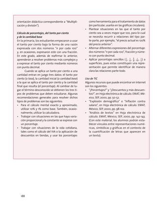 orientación didáctica correspondiente a “Multipli-
cación y división”).
Cálculo de porcentajes, del tanto por ciento
y de la cantidad base
En la primaria, los estudiantes empezaron a usar
el tanto por ciento bajo la forma de una razón
expresada con dos números “n por cada 100”
y, en ocasiones, expresaron este con una fracción.
En este grado, además de reafirmar lo anterior,
aprenderán a resolver problemas más complejos y
a expresar el tanto por ciento mediante números
con punto decimal.
Cuando se aplica un tanto por ciento a una
cantidad entran en juego tres datos: el tanto por
ciento (o tasa), la cantidad inicial (o cantidad base)
a la que se aplica el tanto por ciento y la cantidad
final que resulta (el porcentaje). Al cambiar de lu-
gar el término desconocido se obtienen los tres ti-
pos de problemas que deben estudiarse. Algunas
recomendaciones generales para resolver dichos
tipos de problemas son las siguientes:
•	 Para el cálculo mental exacto y aproximado,
utilizar 10% y 1% como base. También, ocasio-
nalmente, utilizar la calculadora.
•	 Trabajar con situaciones en las que haya varia-
ción proporcional y la constante se exprese con
un porcentaje.
•	 Trabajar con situaciones de la vida cotidiana,
tales como el cálculo del IVA o la aplicación de
descuentos en tiendas, y usar los porcentajes
como herramienta para el tratamiento de datos
(en particular, usarlos en las gráficas circulares).
•	 Plantear situaciones en las que el tanto por
ciento sea a veces mayor que 100, para lo cual
se necesita recurrir a relaciones del tipo par-
te-parte, por ejemplo, “el precio actual es 120%
del precio anterior”.
•	 Alternar diferentes expresiones del porcentaje:
dos números “n por cada 100”, fracción y núme-
ro con punto decimal.
•	 Aplicar porcentajes sencillos ( 2
1
, 4
1
, 4
3
, 10
1
, 5
1
) a
superficies, pues estas constituyen una repre-
sentación que permite identificar de manera
clara las relaciones parte-todo.
Uso de TIC
Algunos recursos que puede encontrar en Internet
son los siguientes:
•	 “¿Porcentajes?” y “¿Descuentos y más descuen-
tos?”, en Hoja electrónica de cálculo. EMAT, Mé-
xico, SEP, 2000, pp. 50-52.
•	 “Explosión demográfica” e “Inflación contra
salario”, en Hoja electrónica de cálculo. EMAT,
México, SEP, 2000, pp. 98-102.
•	 “Análisis de textos” en Hoja electrónica de
cálculo. EMAT, México, SEP, 2000, pp. 142-143.
(Con este material, los alumnos podrán esta-
blecer vínculos entre representaciones numé-
ricas, simbólicas y gráficas en el contexto de
la cuantificación de letras que aparecen en
un texto).
188
 