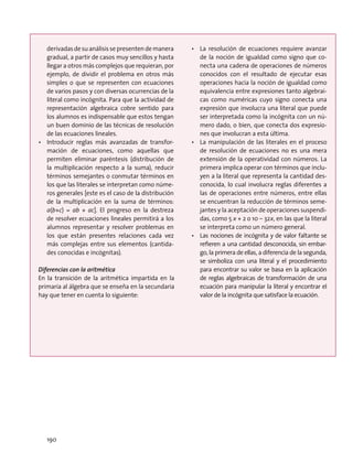 derivadas de su análisis se presenten de manera
gradual, a partir de casos muy sencillos y hasta
llegar a otros más complejos que requieran, por
ejemplo, de dividir el problema en otros más
simples o que se representen con ecuaciones
de varios pasos y con diversas ocurrencias de la
literal como incógnita. Para que la actividad de
representación algebraica cobre sentido para
los alumnos es indispensable que estos tengan
un buen dominio de las técnicas de resolución
de las ecuaciones lineales.
•	 Introducir reglas más avanzadas de transfor-
mación de ecuaciones, como aquellas que
permiten eliminar paréntesis (distribución de
la multiplicación respecto a la suma), reducir
términos semejantes o conmutar términos en
los que las literales se interpretan como núme-
ros generales [este es el caso de la distribución
de la multiplicación en la suma de términos:
a(b+c) = ab + ac]. El progreso en la destreza
de resolver ecuaciones lineales permitirá a los
alumnos representar y resolver problemas en
los que están presentes relaciones cada vez
más complejas entre sus elementos (cantida-
des conocidas e incógnitas).
Diferencias con la aritmética
En la transición de la aritmética impartida en la
primaria al álgebra que se enseña en la secundaria
hay que tener en cuenta lo siguiente:
•	 La resolución de ecuaciones requiere avanzar
de la noción de igualdad como signo que co-
necta una cadena de operaciones de números
conocidos con el resultado de ejecutar esas
operaciones hacia la noción de igualdad como
equivalencia entre expresiones tanto algebrai-
cas como numéricas cuyo signo conecta una
expresión que involucra una literal que puede
ser interpretada como la incógnita con un nú-
mero dado, o bien, que conecta dos expresio-
nes que involucran a esta última.
•	 La manipulación de las literales en el proceso
de resolución de ecuaciones no es una mera
extensión de la operatividad con números. La
primera implica operar con términos que inclu-
yen a la literal que representa la cantidad des-
conocida, lo cual involucra reglas diferentes a
las de operaciones entre números, entre ellas
se encuentran la reducción de términos seme-
jantes y la aceptación de operaciones suspendi-
das, como 5 x + 2 o 10 – 32x, en las que la literal
se interpreta como un número general.
•	 Las nociones de incógnita y de valor faltante se
refieren a una cantidad desconocida, sin embar-
go, la primera de ellas, a diferencia de la segunda,
se simboliza con una literal y el procedimiento
para encontrar su valor se basa en la aplicación
de reglas algebraicas de transformación de una
ecuación para manipular la literal y encontrar el
valor de la incógnita que satisface la ecuación.
190
 