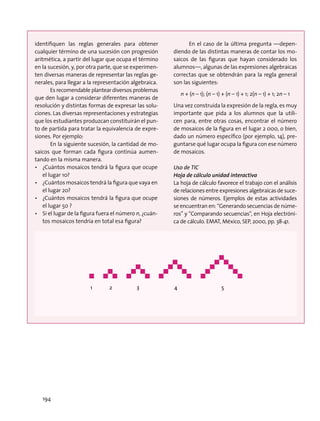 identifiquen las reglas generales para obtener
cualquier término de una sucesión con progresión
aritmética, a partir del lugar que ocupa el término
en la sucesión, y, por otra parte, que se experimen-
ten diversas maneras de representar las reglas ge-
nerales, para llegar a la representación algebraica.
Es recomendable plantear diversos problemas
que den lugar a considerar diferentes maneras de
resolución y distintas formas de expresar las solu-
ciones. Las diversas representaciones y estrategias
que los estudiantes produzcan constituirán el pun-
to de partida para tratar la equivalencia de expre-
siones. Por ejemplo:
En la siguiente sucesión, la cantidad de mo-
saicos que forman cada figura continúa aumen-
tando en la misma manera.
•	 ¿Cuántos mosaicos tendrá la figura que ocupe
el lugar 10?
•	 ¿Cuántos mosaicos tendrá la figura que vaya en
el lugar 20?
•	 ¿Cuántos mosaicos tendrá la figura que ocupe
el lugar 50 ?
•	 Si el lugar de la figura fuera el número n, ¿cuán-
tos mosaicos tendría en total esa figura?
En el caso de la última pregunta —depen-
diendo de las distintas maneras de contar los mo-
saicos de las figuras que hayan considerado los
alumnos—, algunas de las expresiones algebraicas
correctas que se obtendrán para la regla general
son las siguientes:
n + (n – 1); (n – 1) + (n – 1) + 1; 2(n – 1) + 1; 2n – 1
Una vez construida la expresión de la regla, es muy
importante que pida a los alumnos que la utili-
cen para, entre otras cosas, encontrar el número
de mosaicos de la figura en el lugar 2 000, o bien,
dado un número específico (por ejemplo, 14), pre-
guntarse qué lugar ocupa la figura con ese número
de mosaicos.
Uso de TIC
Hoja de cálculo unidad interactiva
La hoja de cálculo favorece el trabajo con el análisis
de relaciones entre expresiones algebraicas de suce-
siones de números. Ejemplos de estas actividades
se encuentran en: “Generando secuencias de núme-
ros” y “Comparando secuencias”, en Hoja electróni-
ca de cálculo. EMAT, México, SEP, 2000, pp. 38-41.
1 2 3 4 5
194
 