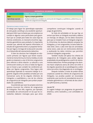 Orientaciones didácticas
El trabajo para lograr los aprendizajes esperados
de este grado constituye una excelente oportuni-
dad para inferir que no basta que una conjetura se
cumpla en algunos casos particulares para garan-
tizar que se cumple para todos los casos bajo las
mismas condiciones, es necesario encontrar argu-
mentos geométricos para probarla. Es importante
recordar que, además del aspecto informativo, el
estudio de la geometría tiene un propósito forma-
tivo por lograr a lo largo de la educación secunda-
ria: el desarrollo del razonamiento deductivo.
Si bien los alumnos han trabajado en edu-
cación primaria con figuras que tienen exacta-
mente la misma forma y la misma medida, en este
grado se empezará a usar el término congruencia
para referirse a dicha relación. La solución a una
construcción existe y es única si todas las figuras
que se trazan y que cumplen las condiciones pe-
didas son figuras congruentes. Para lograr este
aprendizaje esperado es necesario trabajar lo si-
guiente: ángulos entre paralelas cortadas por una
transversal, suma de los ángulos interiores de
triángulos y cuadriláteros y uso de los criterios
de congruencia de triángulos para probar propie-
dades de cuadriláteros.
Se pretende que sean los propios alumnos
quienes enuncien los criterios de congruencia
de triángulos. Para ello, organice, por ejemplo,
actividades de comunicación en las que los es-
tudiantes elaboren mensajes para que otros
compañeros construyan triángulos usando el
juego de geometría.
Se trata de actividades en las que hay un
emisor que tiene un triángulo recortado y elabora
un mensaje, sin dibujos, con los datos necesarios
para que un receptor trace un triángulo congruen-
te. Al terminar, los alumnos deberán comparar los
triángulos y, si son congruentes, la tarea habrá te-
nido éxito. Lleve a cabo este tipo de actividades
varias veces, cada vez con restricciones distintas
y analizando los datos mínimos que permiten
construir triángulos congruentes.
También resulta útil aplicar los criterios de
congruencia de triángulos para probar algunas
propiedades de paralelogramos a partir de razona-
mientos deductivos. Primero proponga a los alum-
nos hacer conjeturas acerca de cómo son entre sí
los ángulos opuestos de un paralelogramo y sobre
cómo son entre sí las diagonales de un rectángulo.
Después invítelos a tratar de probar dichas
conjeturas usando los criterios de congruencia de
triángulos. Las pruebas pueden ser enunciadas
oralmente y por escrito sin necesidad de recurrir a
símbolos geométricos o al formato de dos colum-
nas (afirmaciones y razones).
Uso de TIC
Se sugiere trabajar con programas de geometría
dinámica, como GeoGebra, y con actividades en
LOGO.
MATEMÁTICAS. SECUNDARIA. 1º
EJE FORMA, ESPACIO Y MEDIDA
Tema •	Figuras y cuerpos geométricos
Aprendizaje esperado •	Analiza la existencia y unicidad en la construcción de triángulos y cuadriláteros, y determina y usa
criterios de congruencia de triángulos.
195
 