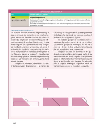 MATEMÁTICAS. SECUNDARIA. 1º
EJE FORMA, ESPACIO Y MEDIDA
Tema •	Magnitudes y medidas
Aprendizajes esperados •	Calcula el perímetro de polígonos y del círculo, y áreas de triángulos y cuadriláteros desarrollando
y aplicando fórmulas.
•	Calcula el volumen de prismas rectos cuya base sea un triángulo o un cuadrilátero, desarrollando
y aplicando fórmulas.
Orientaciones didácticas
Los alumnos iniciaron el estudio del perímetro y el
área en primaria (no obstante, en ese nivel no lle-
garon a construir fórmulas con literales, sino con
palabras) y emplearon procedimientos para esti-
mar, comparar y determinar el perímetro y el área
de rectángulos (incluyendo el cuadrado), triángu-
los, romboides, rombos y trapecios, así como el
perímetro del círculo. En este grado —y vinculado
con la manipulación de literales que trabajan en el
eje “Número, álgebra y variación”— los alumnos
desarrollarán y aplicarán fórmulas de perímetros y
áreas que ya trabajaron en primaria, pero ahora
usando literales.
Respecto al perímetro, se recordará —a par-
tir de la resolución de problemas— la manera de
calcularlo y en las figuras en las que sea posible se
simbolizará. Se planteará, por ejemplo: ¿cuál es el
perímetro de las siguientes figuras?
Es probable que para el cuadrado surjan ex-
presiones algebraicas como x + x + x + x, o bien,
4x, mientras que para el rectángulo, a + a + b + b,
a + b + a + b, 2(a + b). Será un buen momento para
discutir la equivalencia de expresiones.
Respecto al área, los alumnos en 6° gra-
do determinaron el área de figuras a partir de su
transformación en un rectángulo. En el presente
grado se retomarán dichas transformaciones para
llegar a las fórmulas con literales. Por ejemplo,
para el trapecio rectángulo se podrían hacer las
transformaciones que se muestran enseguida.
b
h
B
196
 