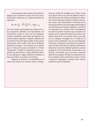 Las expresiones para calcular el área del rec-
tángulo que se obtiene en cada una de las trans-
formaciones anteriores son, respectivamente, las
siguientes:
(B + b) ×
2
h = 		= 2
B + b
xh
Será una buena oportunidad para determinar si
las expresiones anteriores son equivalentes. Un
tratamiento similar se hará con los triángulos,
rombos, romboides y otros tipos de trapecios. Los
alumnos deben aprender a calcular cualquiera de
las dimensiones de las figuras dadas el área y otras
dimensiones, solo se debe cuidar que el problema
planteado dé lugar a una ecuación de 1er grado,
que es el tipo de las que se estudian en el tema
“Ecuaciones”. También es importante que se sim-
bolicen las dimensiones usando diferentes litera-
les, por ejemplo, en algún problema simbolizar la
base con la letra x y la altura con la letra y.
Respecto al volumen, el antecedente es el
cálculo del volumen de prismas rectos rectangu-
lares por conteo de unidades que se llevó a cabo
en 6º grado. Ahora los alumnos deberán hacer la
difícil transición del conteo de unidades a la obten-
ción de fórmulas para calcular el volumen de pris-
mas rectos. Ellos desarrollarán la fórmula de los
prismas que tienen como base alguna de las figuras
cuya fórmula para el área ya trabajaron. A partir de
la exploración con prismas rectos rectangulares,
los alumnos podrán conjeturar que el volumen se
expresa como el área de la base por la altura, esto
podrán observarlo con prismas rectos cuya base
sea un triángulo rectángulo (es la mitad de un
prisma recto rectangular). Una vez que obtengan
la fórmula, el trabajo con volúmenes no lo deben li-
mitar al cálculo del volumen dadas las dimensiones
del prisma, los alumnos deberán aprender a calcular
cualquiera de las dimensiones involucradas en la
fórmula, recordando que la ecuación resultante
debe ser de 1er grado. También es importante ana-
lizar la relación entre el decímetro cúbico y el litro,
y relacionar capacidad y volumen para resolver
problemas que los impliquen.
2
(B + b)xh
2
(B + b)xh×
2
(B + b)xh×
197
 
