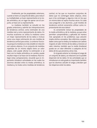 Finalmente, por las propiedades anteriores,
cuando se tiene un conjunto de datos, para reducir
su multiplicidad, un buen representante es la me-
dia aritmética, así, en lugar de operar con el con-
junto, se hace con su representante.
La mediana también se estudió en los
grados anteriores y admite las interpretaciones
de tendencia central, como estimador de una
medida real y como representante de datos. En
muchas ocasiones se utiliza la mediana como
un mejor representante de los datos e incluso
como una mejor estimación de una medida de
tendencia central para estos. Lo anterior funcio-
na porque la mediana es más estable en relación
con valores atípicos. Si un conjunto de medidas
repetidas de un mismo objeto tiene un valor
atípico, este puede afectar la estimación si se
hace con la media aritmética; en cambio, puede
resultar mejor si se hace con la mediana. Para tra-
bajar estas comparaciones, recuerde que es im-
portante introducir actividades en las cuales los
alumnos decidan entre la media aritmética, la
mediana y la moda como medidas de tendencia
central, en las que se muestren conjuntos de
datos que no contengan datos atípicos, otros
que sí los contengan y algunos más en los que
un mismo dato se repita muchas veces. En cada
caso pregunte a los alumnos: ¿cuál medida de
tendencia central convendría utilizar como re-
presentante de esos datos?
Es conveniente revisar las propiedades de
la media aritmética y de la mediana, ya que estas
permiten comprenderlas y aplicarlas de manera
más apropiada en los problemas cuya solución
implica dichos conceptos. Nos referimos a propie-
dades como que la media y la mediana son valores
mayores al valor mínimo de los datos y menores al
valor máximo; también que la media (mediana)
puede ser un valor diferente a cualquiera de los
datos de los que proviene y otras más.
En el grado anterior se introdujo el rango de
un conjunto de datos y se relacionó con la posible
dispersión de los datos. En las actividades que se
introduzcan en este grado es importante también
que los alumnos calculen el rango y decidan qué
tan dispersos están los datos.
199
 