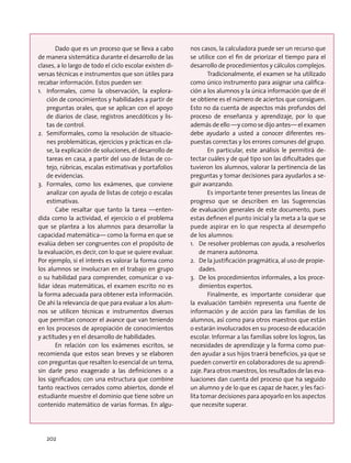 Dado que es un proceso que se lleva a cabo
de manera sistemática durante el desarrollo de las
clases, a lo largo de todo el ciclo escolar existen di-
versas técnicas e instrumentos que son útiles para
recabar información. Estos pueden ser:
1.	 Informales, como la observación, la explora-
ción de conocimientos y habilidades a partir de
preguntas orales, que se aplican con el apoyo
de diarios de clase, registros anecdóticos y lis-
tas de control.
2.	 Semiformales, como la resolución de situacio-
nes problemáticas, ejercicios y prácticas en cla-
se, la explicación de soluciones, el desarrollo de
tareas en casa, a partir del uso de listas de co-
tejo, rúbricas, escalas estimativas y portafolios
de evidencias.
3.	 Formales, como los exámenes, que conviene
analizar con ayuda de listas de cotejo o escalas
estimativas.
Cabe resaltar que tanto la tarea —enten-
dida como la actividad, el ejercicio o el problema
que se plantea a los alumnos para desarrollar la
capacidad matemática— como la forma en que se
evalúa deben ser congruentes con el propósito de
la evaluación, es decir, con lo que se quiere evaluar.
Por ejemplo, si el interés es valorar la forma como
los alumnos se involucran en el trabajo en grupo
o su habilidad para comprender, comunicar o va-
lidar ideas matemáticas, el examen escrito no es
la forma adecuada para obtener esta información.
De ahí la relevancia de que para evaluar a los alum-
nos se utilicen técnicas e instrumentos diversos
que permitan conocer el avance que van teniendo
en los procesos de apropiación de conocimientos
y actitudes y en el desarrollo de habilidades.
En relación con los exámenes escritos, se
recomienda que estos sean breves y se elaboren
con preguntas que resalten lo esencial de un tema,
sin darle peso exagerado a las definiciones o a
los significados; con una estructura que combine
tanto reactivos cerrados como abiertos, donde el
estudiante muestre el dominio que tiene sobre un
contenido matemático de varias formas. En algu-
nos casos, la calculadora puede ser un recurso que
se utilice con el fin de priorizar el tiempo para el
desarrollo de procedimientos y cálculos complejos.
Tradicionalmente, el examen se ha utilizado
como único instrumento para asignar una califica-
ción a los alumnos y la única información que de él
se obtiene es el número de aciertos que consiguen.
Esto no da cuenta de aspectos más profundos del
proceso de enseñanza y aprendizaje, por lo que
además de ello —y como se dijo antes— el examen
debe ayudarlo a usted a conocer diferentes res-
puestas correctas y los errores comunes del grupo.
En particular, este análisis le permitirá de-
tectar cuáles y de qué tipo son las dificultades que
tuvieron los alumnos, valorar la pertinencia de las
preguntas y tomar decisiones para ayudarlos a se-
guir avanzando.
Es importante tener presentes las líneas de
progreso que se describen en las Sugerencias
de evaluación generales de este documento, pues
estas definen el punto inicial y la meta a la que se
puede aspirar en lo que respecta al desempeño
de los alumnos:
1.	 De resolver problemas con ayuda, a resolverlos
de manera autónoma.
2.	 De la justificación pragmática, al uso de propie-
dades.
3.	 De los procedimientos informales, a los proce-
dimientos expertos.
Finalmente, es importante considerar que
la evaluación también representa una fuente de
información y de acción para las familias de los
alumnos, así como para otros maestros que están
o estarán involucrados en su proceso de educación
escolar. Informar a las familias sobre los logros, las
necesidades de aprendizaje y la forma como pue-
den ayudar a sus hijos traerá beneficios, ya que se
pueden convertir en colaboradores de su aprendi-
zaje. Para otros maestros, los resultados de las eva-
luaciones dan cuenta del proceso que ha seguido
un alumno y de lo que es capaz de hacer, y les faci-
lita tomar decisiones para apoyarlo en los aspectos
que necesite superar.
202
 