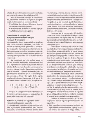 sultados de las multiplicaciones (todos los resultados
aumentan en 6 respecto al resultado anterior).
Con el análisis de este tipo de uniformida-
des, los alumnos obtendrán las reglas de los signos
para la multiplicación de números enteros:
•	 Al multiplicar dos números del mismo signo, el
resultado es un número positivo.
•	 Al multiplicar dos números de distinto signo, el
resultado es un número negativo.
Generalización de las reglas para
multiplicar y dividir números con signo
y jerarquía de operaciones
Las reglas de los signos para multiplicar se aplican
a las operaciones con fracciones y decimales, al
llevarlas a cabo se puede aprovechar la oportuni-
dad para que los alumnos representen números de
distintas maneras (un entero se puede representar
como fracción o como número decimal, y una frac-
ción se puede representar con un número decimal
y viceversa).
La importancia de este análisis reside en
que los alumnos seleccionen, en cada caso, cuál
es la representación con la que pueden efectuar
cálculos de forma más eficiente; además, esto les
permitirá trabajar con las divisiones con distintos
tipos de números. La división se obtiene a partir de
generalizar los resultados que ya se conocen para
los números positivos y las reglas de los signos
para la multiplicación: hay que partir de que la di-
visión es la operación inversa de la multiplicación.
(–8) ÷ (–5) = (–8) ÷ (– 1
5
) = (–8) × (– 5
1
) = 5
8
(– 3
8
)÷ 7
2
= (– 3
8 ) × 2
7
= (– 6
56
) = (– 3
28 )
La jerarquía de las operaciones se extiende al uso
de números con signo, aunque no todavía al uso de
la operación potencia o raíz cuadrada.
Problemas de potencias con exponente entero
y aproximación de raíces cuadradas
En este caso, pida a los alumnos que elaboren, uti-
licen y justifiquen procedimientos para calcular
productos y cocientes de potencias enteras de la
misma base y potencias de una potencia. Asimis-
mo, solicíteles que interpreten el significado de ob-
tener raíces cuadradas y que las calculen por medio
de aproximaciones. La introducción a las operacio-
nes potencia y raíz cuadrada puede hacerse por
medio de situaciones contextualizadas en las que
cobre sentido utilizarlas (epidemias, crecimiento
o decrecimiento poblacional, cálculo de distancias,
de áreas, entre otras).
Recuerde que la comprensión del significa-
do de estas operaciones y la habilidad para hacer
cálculos con ellas son importantes por los vínculos
que se establecen con otros temas, como la multi-
plicación, el teorema de Pitágoras o las ecuaciones
de segundo grado.
Indique a los alumnos que el cálculo de la raíz
cuadrada de un número que no es cuadrado perfec-
to constituye una aproximación. Se puede recurrir
a contextos geométricos para discutir este hecho,
por ejemplo, cabe preguntar cuál es la medida del
lado de un cuadrado de 40 cm2
de área. Algunos
procedimientos de aproximación a la raíz cuadrada
de números naturales y decimales son, entre otros,
el uso de aproximaciones sucesivas y de ensayo y
error. Es conveniente que les solicite a los alumnos
que comparen las soluciones alcanzadas con los re-
sultados que obtengan al emplear la calculadora.
Es menester aclarar que, si bien un número
positivo tiene dos raíces cuadradas, por ejemplo, las
raíces cuadradas de 9 son 3 y −3, el símbolo de la
raíz cuadrada siempre adquiere el valor positivo, así
√9 = 3. Si se quiere obtener la raíz cuadrada negati-
va de 9, es necesario colocar el signo menos: −√9 =
−3. Si se desea indicar las dos raíces, se utiliza el sig-
no más-menos (±√9 = ±3), como se hace en la fór-
mula general para resolver ecuaciones de segundo
grado. Esto puede comprobarse mediante el uso de
la tecla de la raíz cuadrada en una calculadora.
Además de la realización directa de cálculos,
se propone resolver algunos problemas como los
siguientes:
•	 Pida a los alumnos que comparen, sin hacer las
operaciones correspondientes, 0.522 y 0.0522,
así como la raíz cuadrada de 0.09 y 0.0625.
205
 