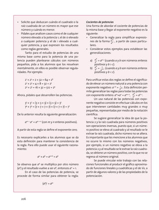 •	 Solicite que deduzcan cuándo el cuadrado o la
raíz cuadrada de un número es mayor que ese
número y cuándo es menor.
•	 Pídales que analicen casos como el de cualquier
número elevado a la potencia 1, el de 0 elevado
a cualquier potencia y el de 1 elevado a cual-
quier potencia, y que expresen los resultados
como reglas generales.
Tanto para el estudio de potencias de una
misma base como para la potencia de una po-
tencia pueden plantearse cálculos con números
pequeños; pida a los alumnos que los resuelvan
mentalmente, en ellos es posible observar regula-
ridades. Por ejemplo:
21
× 25
= 2 × 32 = 64 = 26
22
× 23
= 4 × 8 = 32 = 25
24
× 25
= 16 × 32 = 512 = 29
Ahora, pídales que desarrollen las potencias.
33
× 32
= (3 × 3 × 3) × (3 × 3) = 35
74
× 73
= (7 × 7 × 7 × 7) × (7 × 7 × 7) = 77
De lo anterior resulta la siguiente generalización:
am ×
an
= am + n
(con m y n enteros positivos).
A partir de esta regla se define el exponente cero.
Es necesario explicarles a los alumnos que se da
esta definición para mantener la consistencia de
la regla. Para ello puede usar el siguiente razona-
miento:
a0
× a6
= a0+6
= a6
Se observa que a6
se multiplica por otro número
(a0
) y el resultado vuelve a ser a6
, entonces a0
= 1.
En el caso de las potencias de potencia, se
procede de forma similar para obtener la regla:
(ab
)c
= abc
Cocientes de potencias
Una forma de abordar el cociente de potencias de
la misma base y llegar al exponente negativo es la
siguiente:
•	 Generalizar la regla para simplificar expresio-
nes de la forma
an
am
, a partir de casos particu-
lares.
•	 Considerar estos ejemplos para establecer las
generalizaciones:
a)	 ac
ab
= ab–c
(cuando a y b son números enteros
positivos y b  c).
b)	 ac
ab
=
ab-c
1
(cuando a y b son números enteros
positivos y b  c).
Para unificar estas dos reglas se define el significa-
do de elevar un número natural a una potencia con
exponente negativo: a–m
= am
1
. Esta definición per-
mite generalizar las reglas para todas las potencias
con exponente entero: am
×an
= am+ n
, ac
ab
= ab–c
.
Un uso natural de las potencias con expo-
nente negativo consiste en efectuar cálculos en los
que intervienen cantidades muy grandes o muy
pequeñas, representadas por medio de la notación
científica.
Se sugiere generalizar la idea de que la po-
tencia 2 y la raíz cuadrada para números positivos
son operaciones inversas, puesto que, si un núme-
ro positivo se eleva al cuadrado y al resultado se le
extrae la raíz cuadrada, dicho número no se altera.
Es importante que les mencione a los alumnos que
no ocurre lo mismo con los números negativos,
por ejemplo, si un número negativo se eleva a la
potencia 2 y al resultado se le extrae la raíz cuadra-
da, se obtiene un número positivo, con lo que no se
regresa al número original.
Se puede vincular este trabajo con las rela-
ciones funcionales al producir el gráfico aproxima-
do de funciones lineales y cuadráticas y el de √x, a
partir de algunos valores y de las propiedades de la
potenciación.
206
 