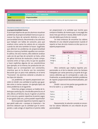 MATEMÁTICAS. SECUNDARIA. 2º
EJE NÚMERO, ÁLGEBRA Y VARIACIÓN
Tema •	Proporcionalidad
Aprendizaje esperado •	Resuelve problemas de proporcionalidad directa e inversa y de reparto proporcional.
Orientaciones didácticas
La proporcionalidad inversa
El principal objetivo de que los alumnos resuelvan
problemas de proporcionalidad inversa es que co-
nozcan los tipos de variación distintos a la pro-
porcionalidad directa. Recomiende a los alumnos
que trabajen con tablas de variación, para que
analicen cómo varían los valores de un conjunto
cuando los del otro también lo hacen. Sugiérales
que alternen los problemas de proporcionalidad
directa e inversa y también aquellos con constan-
te aditiva. De esta manera, ellos deberán analizar
cada vez de qué tipo de variación se trata, antes
de aplicar técnicas de resolución y harán compa-
raciones entre un tipo y otro, lo que los ayudará
a hacer explícitas algunas de sus características
(por ejemplo, en la inversa, los productos de can-
tidades que se corresponden son constantes,
mientras que en la directa son los cocientes).
Recuerde que un poco más adelante, en el tema
“Funciones”, los alumnos volverán a estudiar es-
tos tipos de relación.
Los problemas de reparto proporcional con-
sisten en dividir una cantidad en partes que guar-
den entre sí ciertas razones. Un ejemplo típico de
estos problemas es el siguiente:
Entre tres amigos compran un boleto de lo-
tería que cuesta $35.00. Uno de ellos pone $12.00, el
otro, $8.00 y el tercero, $15.00. Si ganan un premio
de $1 000.00 y quieren repartirse el premio según
lo que gastó cada uno, ¿cómo pueden repartírselo?
De la expresión repartirse el premio según lo
que gastó cada uno —aunque es imprecisa— los
alumnos deducen que la cantidad que le corres-
ponde a cada amigo al repartirse el premio debe
ser proporcional a la cantidad que invirtió para
comprar el boleto, de manera que, si uno pagó dos
veces más que otro (o n veces), debe recibir un pre-
mio del doble que el otro (o n veces).
Se trata entonces de encontrar los valores
faltantes en una relación proporcional. Cuando el
reparto se hace de esta manera se dice que es un
reparto proporcional.
Pago del boleto Premio
Amigo 1 12 X
Amigo 2 8 Y
Amigo 3 15 Z
Total 35 1 000
Otro contexto que implica repartos pro-
porcionales es el de la relación entre los tiempos
trabajados por varias personas y la parte de la ga-
nancia obtenida que le corresponde a cada una.
Finalmente, se puede plantear también problemas
de reparto proporcional descontextualizados, por
ejemplo:
Dividir 1 000 en tres partes que guarden en-
tre sí la razón 2 : 3 : 5 (ver tabla).
Parte 1 2 X
Parte 2 3 Y
Parte 3 5 Z
Total 10 1 000
Nuevamente, la solución consiste en encon-
trar los valores faltantes en una relación de pro-
porcionalidad.
207
 